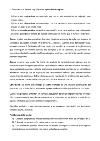  De acuerdo a Bruner hay diferentes tipos de conceptos:
1) Conceptos conjuntivos representado por dos o más características (ejemplo dos
círculos rojos).
2) Conceptos disyuntivos representados por una de dos o más características (dos
círculos de color o un círculo rojo).
3) Conceptos relacionales, especificanuna relación entre características que deben estar
presentes (ejemplo el número de objetos en la figura es mayor que el número de bordes).
Bruner postula que los aprendices formulan hipótesis acerca de la regla que subyace al
concepto y se pueden formular en la forma “si…entonces” (ejemplo si es doméstico y ladra
entonces es perro). Se tiende a formar reglas con rapidez, y conservan la regla siempre
que identifiquen de manera correcta los ejemplos y los no ejemplos. Se aprenden los
conceptos más rápido cuando identifican ejemplos positivos, y es más lento cuando se usan
ejemplos negativos.
Gagne presento una teoría: “La teoría del análisis de características”; plantea que los
conceptos implican reglas que definen características críticas con los atributos intrínsecos
(necesarios) del concepto. La teoría predice que los diferentes ejemplos de un concepto se
reconocen rápido ya que se juzgan por las características críticas; pero esto no siempre
ocurre. Ejemplo reconocer delfines ballenas como mamíferos. El problema es que muchos
conceptos no se pueden definir con precisión por sus atributos críticos.
Otra teoría: “La teoría del prototipo (Rosch). Prototipo es una imagen generalizada del
concepto, que pueden incluir solamente algunos de los atributos que definen el concepto.
Cuando las personas enfrentan un ejemplar, recuperan de la MLP el prototipo más probable
y lo comparan con el ejemplo para determinar si coinciden; los prototipos pueden incluir
algunos atributos que no son definitorios (opcionales).
Ejemplos: prototipo = ave, ejemplos gorrión, y se reconocen más rápido que los menos
comunes (búho, avestruz).
Problemas de la teoría:
1) La teoría del prototipo implica que las personas almacenan miles de prototipos en la
MLP, lo cual consume mucho más espacio que las reglas.
2) Los aprendices podrían formar más fácilmente prototipos incorrectos si incluyeran
características no definitorias y no incluir todas las necesarias.
 