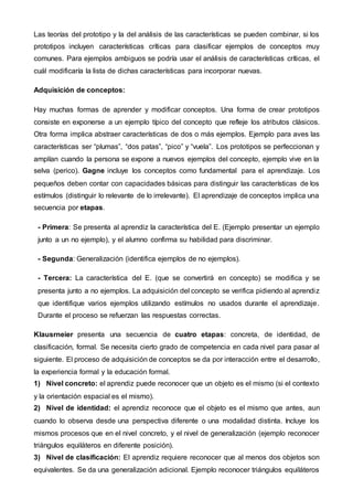Las teorías del prototipo y la del análisis de las características se pueden combinar, si los
prototipos incluyen características críticas para clasificar ejemplos de conceptos muy
comunes. Para ejemplos ambiguos se podría usar el análisis de características críticas, el
cuál modificaría la lista de dichas características para incorporar nuevas.
Adquisición de conceptos:
Hay muchas formas de aprender y modificar conceptos. Una forma de crear prototipos
consiste en exponerse a un ejemplo típico del concepto que refleje los atributos clásicos.
Otra forma implica abstraer características de dos o más ejemplos. Ejemplo para aves las
características ser “plumas”, “dos patas”, “pico” y “vuela”. Los prototipos se perfeccionan y
amplían cuando la persona se expone a nuevos ejemplos del concepto, ejemplo vive en la
selva (perico). Gagne incluye los conceptos como fundamental para el aprendizaje. Los
pequeños deben contar con capacidades básicas para distinguir las características de los
estímulos (distinguir lo relevante de lo irrelevante). El aprendizaje de conceptos implica una
secuencia por etapas.
- Primera: Se presenta al aprendiz la característica del E. (Ejemplo presentar un ejemplo
junto a un no ejemplo), y el alumno confirma su habilidad para discriminar.
- Segunda: Generalización (identifica ejemplos de no ejemplos).
- Tercera: La característica del E. (que se convertirá en concepto) se modifica y se
presenta junto a no ejemplos. La adquisición del concepto se verifica pidiendo al aprendiz
que identifique varios ejemplos utilizando estímulos no usados durante el aprendizaje.
Durante el proceso se refuerzan las respuestas correctas.
Klausrneier presenta una secuencia de cuatro etapas: concreta, de identidad, de
clasificación, formal. Se necesita cierto grado de competencia en cada nivel para pasar al
siguiente. El proceso de adquisición de conceptos se da por interacción entre el desarrollo,
la experiencia formal y la educación formal.
1) Nivel concreto: el aprendiz puede reconocer que un objeto es el mismo (si el contexto
y la orientación espacial es el mismo).
2) Nivel de identidad: el aprendiz reconoce que el objeto es el mismo que antes, aun
cuando lo observa desde una perspectiva diferente o una modalidad distinta. Incluye los
mismos procesos que en el nivel concreto, y el nivel de generalización (ejemplo reconocer
triángulos equiláteros en diferente posición).
3) Nivel de clasificación: El aprendiz requiere reconocer que al menos dos objetos son
equivalentes. Se da una generalización adicional. Ejemplo reconocer triángulos equiláteros
 