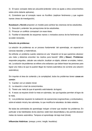 3) El nuevo concepto debe ser plausible (entender cómo se ajusta a otros conocimientos
sobre cómo debería aplicarse).
4) Considerar que el concepto nuevo es fructífero (explican fenómenos y que sugiere
nuevas áreas de investigación).
Nussbaum y Novick proponen un modelo para cambiar las creencias de los estudiantes.
1) Descubrir y entender las percepciones de los estudiantes.
2) Provocar un conflicto conceptual con esas ideas.
3) Facilitar el desarrollo de esquemas nuevos o revisados acerca de los fenómenos que
se están revisando.
Solución de problemas:
La solución de problemas es un proceso fundamental del aprendizaje, en especial en
ciencias naturales y matemáticas.
Se enfrenta un problema cuando estamos en una “situación en la que queremos alcanzar
una meta y debemos encontrar los medios para hacerlo” (Chi y Glaser). Problemas:
responder preguntas, calcular una solución, localizar un objeto, obtener un empleo, instruir,
etc. La solución de problemas se refiere a los esfuerzos que deben hacer las personas para
lograr una meta a la que no pueden llegar de manera automática (no se tiene una solución
automática).
Sin importar el área de contenido y la complejidad, todos los problemas tienen cosas en
común:
1) Cuentan con un estado inicial.
2) La situación o nivel de conocimientos.
3) Tienen una meta (lo que el aprendiz está tratando de lograr)
4) A veces se requiere dividir la meta en submetas, las que logradas permiten el logro de
la meta.
5) Los problemas requieren la realización de operaciones (cognoscitivas y conductuales),
sobre el estado inicial y las submetas, lo que modifica la naturaleza de tales estados.
No todas las actividades de aprendizaje incluyen el tener que resolver los problemas. En
particular si las habilidades de los alumnos están bien desarrolladas y les permite alcanzar
metas de manera automática. Tampoco el aprendizaje de bajo nivel (trivial).
Influencias históricas: (ensayo y error, insigth, heurística)
 