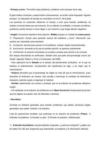- Ensayo y error: Thorndike (caja problema): problema como escapar de la caja.
El gato realiza conductas y experimenta consecuencias, se emitía cierta respuesta, lograba
escapar. La respuesta de escape se conectaba con los E. de la jaula.
Las personas en ocasiones utilizamos el ensayo y error para resolver problemas; se
realizan acciones hasta que una funciona. Es un método no confiable, a menudo es ineficaz;
podríamos perder tiempo o nunca llegar a una solución o que tenga efectos negativos.
- Insight: Conciencia repentina de la solución. Wallas propuso un modelo de cuatro pasos:
1) Preparación: tiempo para aprender acerca del problema y reunir información que
pudiera ser importante para resolverlo.
2) Incubación: periodo para pensar en el problema, (incluye dejarlo temporalmente).
3) Iluminación: momento en la que la posible solución se aparece súbitamente.
4) Verificación: la solución encontrada se somete a prueba para decidir si es correcta.
Son etapas descriptivas no verificadas. Gestalt creía que parte del aprendizaje ocurre por
insight. (ejemplo Watson y Crick y la estructura del ADN).
 Una aplicación de la Gestalt es el estudio del pensamiento productivo, en lo que se
destaca el entendimiento (comprensión del significado) de algo, y es mejor que la
memorización.
 Katona demostró que el aprendizaje de reglas es más útil que la memorización, pues
describen el fenómeno de manera más sencilla y disminuye la cantidad de información
necesaria, además ayuda a organizar el material.
 Kohler: experimentó con monos y concluyó que en la solución de problemas utilizaban
insight.
 Un obstáculo en la solución de problemas es la fijeza funcional (incapacidad de percibir
que los objetos se pueden usar de diferentes maneras).
- Heurística:
Consiste en métodos generales para resolver problemas que utilizan principios (reglas
generales) que suelen conducir a la solución.
Lista de operaciones mentales que participan en la solución de problemas (Polya): 1)
Entender el problema. 2) Diseñar un plan. 3) Ponerlo en práctica. 4)Retroceder.
1) Entender el problema: requiere plantear preguntas; ¿cuál es la incógnita? ¿cuáles son
los datos? Es útil usar diagramas que representen el problema y la información ofrecida.
 