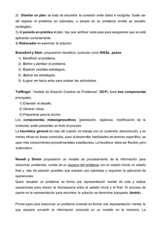 2) Diseñar un plan: se trata de encontrar la conexión entre datos e incógnita. Suele ser
útil separar el problema en submetas, o pensar en un problema similar ya resuelto
(analogías).
3) Al ponerlo en práctica el plan, hay que verificar cada paso para asegurarse que se está
aplicando correctamente.
4) Retroceder es examinar la solución.
Bransford y Stein: propusieron heurístico conocido como IDEAL, pasos:
1) Identificar el problema.
2) Definir y plantear el problema.
3) Explorar posibles estrategias.
4) Aplicar las estrategias.
5) Lograr ver hacia atrás para evaluar las actividades.
Treffinger: “modelo de Solución Creativa de Problemas” (SCP), tiene tres componentes
principales:
1) Entender el desafío.
2) Generar ideas.
3) Prepararse para la acción.
Los componentes metacognoscitivos (planeación, vigilancia, modificación de la
conducta) están presentes en todo el proceso.
La heurística general es más útil cuando se trabaja con un contenido desconocido, y es
menos eficaz en áreas conocidas, pues al desarrollar habilidades de dominio específico, se
usan más conocimientos procedimentales establecidos. La heurística debe ser flexible, pero
sistemático.
Newell y Simón propusieron un modelo de procesamiento de la información para
solucionar problemas: consta de un espacio del problema con un estado inicial, un estado
final y, vías de solución posibles, que avanzan por submetas y requieren la aplicación de
operaciones.
Quien resuelve un problema se forma una representación mental de este y realiza
operaciones para reducir la discrepancia entre el estado inicial y el final. El proceso de
operar en la representación para encontrar la solución se denomina búsqueda (André).
Primer paso para solucionar un problema consiste en formar una representación mental, la
que requiere convertir la información conocida en un modelo en la memoria. La
 