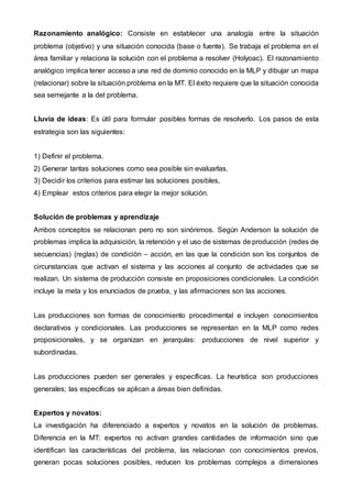 Razonamiento analógico: Consiste en establecer una analogía entre la situación
problema (objetivo) y una situación conocida (base o fuente). Se trabaja el problema en el
área familiar y relaciona la solución con el problema a resolver (Holyoac). El razonamiento
analógico implica tener acceso a una red de dominio conocido en la MLP y dibujar un mapa
(relacionar) sobre la situación problema en la MT. El éxito requiere que la situación conocida
sea semejante a la del problema.
Lluvia de ideas: Es útil para formular posibles formas de resolverlo. Los pasos de esta
estrategia son las siguientes:
1) Definir el problema.
2) Generar tantas soluciones como sea posible sin evaluarlas.
3) Decidir los criterios para estimar las soluciones posibles,
4) Emplear estos criterios para elegir la mejor solución.
Solución de problemas y aprendizaje
Ambos conceptos se relacionan pero no son sinónimos. Según Anderson la solución de
problemas implica la adquisición, la retención y el uso de sistemas de producción (redes de
secuencias) (reglas) de condición – acción, en las que la condición son los conjuntos de
circunstancias que activan el sistema y las acciones al conjunto de actividades que se
realizan. Un sistema de producción consiste en proposiciones condicionales. La condición
incluye la meta y los enunciados de prueba, y las afirmaciones son las acciones.
Las producciones son formas de conocimiento procedimental e incluyen conocimientos
declarativos y condicionales. Las producciones se representan en la MLP como redes
proposicionales, y se organizan en jerarquías: producciones de nivel superior y
subordinadas.
Las producciones pueden ser generales y específicas. La heurística son producciones
generales; las específicas se aplican a áreas bien definidas.
Expertos y novatos:
La investigación ha diferenciado a expertos y novatos en la solución de problemas.
Diferencia en la MT: expertos no activan grandes cantidades de información sino que
identifican las características del problema, las relacionan con conocimientos previos,
generan pocas soluciones posibles, reducen los problemas complejos a dimensiones
 