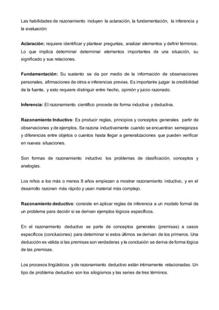 Las habilidades de razonamiento incluyen la aclaración, la fundamentación, la inferencia y
la evaluación:
Aclaración: requiere identificar y plantear preguntas, analizar elementos y definir términos.
Lo que implica determinar determinar elementos importantes de una situación, su
significado y sus relaciones.
Fundamentación: Su sustento se da por medio de la información de observaciones
personales, afirmaciones de otros e inferencias previas. Es importante juzgar la credibilidad
de la fuente, y esto requiere distinguir entre hecho, opinión y juicio razonado.
Inferencia: El razonamiento científico procede de forma inductiva y deductiva.
Razonamiento Inductivo: Es producir reglas, principios y conceptos generales partir de
observaciones y de ejemplos. Se razona inductivamente cuando se encuentran semejanzas
y diferencias entre objetos o cuentos hasta llegar a generalizaciones que pueden verificar
en nuevas situaciones.
Son formas de razonamiento inductivo los problemas de clasificación, conceptos y
analogías.
Los niños a los más o menos 8 años empiezan a mostrar razonamiento inductivo, y en el
desarrollo razonan más rápido y usan material más complejo.
Razonamiento deductivo: consiste en aplicar reglas de inferencia a un modelo formal de
un problema para decidir si se derivan ejemplos lógicos específicos.
En el razonamiento deductivo se parte de conceptos generales (premisas) a casos
específicos (conclusiones) para determinar si estos últimos se derivan de los primeros. Una
deducción es válida si las premisas son verdaderas y la conclusión se deriva de forma lógica
de las premisas.
Los procesos lingüísticos y de razonamiento deductivo están íntimamente relacionadas. Un
tipo de problema deductivo son los silogismos y las series de tres términos.
 