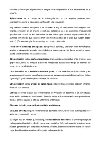 sociales y construyen significados al integrar esa comprensión a sus experiencias en el
entorno.
Aplicaciones: en el campo de la autorregulación, la que requiere proceso meta
cognoscitivos como la planeación verificación y la evaluación.
Hay muchas maneras de ayudar a los alumnos a adquirir mediadores meta cognoscitivo
(signos, símbolos) en el entorno social una aplicación es el de andamiaje instruccional
(proceso de control de los elementos de las tareas que rebasan capacidades de los
alumnos con el fin de que se concentran y dominen aspectos de la tarea que pueden captar
rápido). (Es una analogía del andamiaje en construcción civil)
Tiene cinco funciones principales: dar apoyo al aprendiz, funcionar como herramienta,
ampliar el alcance del aprendiz, permitirle lograr tareas que de otra forma no podría lograr,
usarla selectivamente en caso necesario.
Otra aplicación es la enseñanza recíproca: implica diálogo interactivo entre profesor y un
grupo de alumnos. Al principio el docente modela las actividades y luego los alumnos se
turnan en el papel del docente.
Otra aplicación es la colaboración entre pares, lo que tiene función instruccional y los
grupos cooperativos son más eficaces cuando se asignan responsabilidades y todos deben
lograr algún grado de competencia antes de continuar.
Otra aplicación es los grupos de aprendizaje en la que los aprendices trabajan en forma
estrecha con expertos.
Criticas: es difícil evaluar las contribuciones de Vygotsky al desarrollo y al aprendizaje,
pues recién se conocen sus trabajos. Además varias aplicaciones no forman parte de sus
teorías, pero se ajustan a ella (ej. El termino andamiaje)
Discurso privado y aprendizaje mediado socialmente:
Discurso privado: conjunto de fenómenos del habla cuya función es de autorregulación y
no fin de comunicación social.
Su origen está en Pavlov quien distinguió dos sistemas de señales: el primero perceptual
y el segundo el lingüístico. Se dio cuenta que resultados del condicionamiento animal no se
pueden generalizar por completo a humanos, en éste, el condicionamiento suele ser rápido
y que las diferencias se deben al lenguaje y al pensamiento.
 