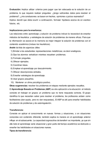Evaluación: Implica utilizar criterios para juzgar que tan adecuada es la solución de un
problema, lo que requiere realizar preguntas: ¿tengo suficientes datos para resolver el
problema?, ¿mis conclusiones se basan en hechos, opiniones o juicios razonados?
Implica decidir que debe ocurrir a continuación, formular hipótesis acerca de en eventos
futuros, etc.
Implicaciones para la enseñanza:
Las relaciones entre aprendizaje y solución de problema indican la necesidad de enseñar
métodos de heurística y estrategias de solución de problemas de manera eficaz. Para que
la información se asocie en la memoria es mejor integrar la solución de problemas con el
contenido académico (incluso los heurísticos).
André da lista de urgencias útiles:
1) Brindar a los estudiantes representaciones metafóricas; es decir analógicos.
2) Que los alumnos verbalicen mientras resuelven problemas.
3) Formular preguntas.
4) Ofrecer ejemplos.
5) Coordinar ideas.
6) Emplear el aprendizaje por descubrimiento.
7) Ofrecer descripciones verbales.
8) Enseñar estrategias de aprendizaje.
9) Usar grupos pequeños.
10) Mantener un clima psicológico positivo.
Otras sugerencias: resolver los problemas en etapas mediante ejemplos resueltos.
El Aprendizaje Basado en Problemas (ABP) es otra aplicación a la educación: el método
consiste en trabajar en grupos un problema que no tiene respuesta correcta. El grupo
identifica lo que necesitan saber para resolver el problema, los profesores actúan como
facilitadores (dan ayuda, pero no dan respuestas), El ABP es útil para enseñar habilidades
de solución de problemas y de autorregulación.
Transferencia:
Consiste en aplicar el conocimiento en nuevas formas y situaciones, o en situaciones
conocidas con contenido diferente; también explica la manera en el aprendizaje anterior
influye en el subsecuente. La capacidad cognoscitiva de transferir es importante, ya que sin
ella todo el aprendizaje sería situacional y gran parte del tiempo académico se dedicaría a
enseñar las habilidades en situaciones nuevas.
Tipos de transferencia:
 