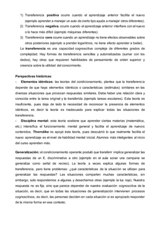 1) Transferencia positiva ocurre cuando el aprendizaje anterior facilita el nuevo
(ejemplo aprender a manejar un auto de cierto tipo ayuda a manejar otros diferentes).
2) Transferencia negativa, ocurre cuando el aprendizaje anterior interfiere con el nuevo
o lo hace más difícil (ejemplo máquinas diferentes).
3) Transferencia cero ocurre cuando un aprendizaje no tiene efectos observables sobre
otros posteriores (ejemplo a prender logaritmos, no tiene efecto aprender a bailar).
La transferencia es una capacidad cognoscitiva compleja de diferentes grados de
complejidad. Hay formas de transferencia sencillas y automatizadas (sumar con los
dedos), hay otras que requieren habilidades de pensamiento de orden superior y
creencia sobre la utilidad del conocimiento.
Perspectivas históricas:
- Elementos idénticos: las teorías del condicionamiento, plantea que la transferencia
depende de que haya elementos idénticos o características (estímulos) similares en las
diversas situaciones que provocan respuestas similares. Debe haber una relación clara y
conocida entre la tarea original y la transferida (ejemplo tareas escolares). Esta teoría es
insuficiente, pues deja de lado la necesidad de reconocer la presencia de elementos
idénticos, es decir la teoría es inadecuada para explicar todas las situaciones de
transferencia.
- Disciplina mental: esta teoría sostiene que aprender ciertas materias (matemática,
etc.) intensifica el funcionamiento mental general y facilita el aprendizaje de nuevos
contenidos. Thorndike no apoyó ésta teoría, pues descubrió lo que realmente facilita el
nuevo aprendizaje es el nivel de habilidad mental inicial. Alumnos más inteligentes al inicio
del curso aprenden más.
Generalización: el condicionamiento operante postuló que transferir implica generalizar las
respuestas de un E. discriminativo a otro (ejemplo en el aula sonar una campana se
generaliza como señal de recreo). La teoría a veces explica algunas formas de
transferencia, pero tiene problemas: ¿qué características de la situación se utilizan para
generalizar las respuestas? Las situaciones comparten muchas características, sin
embargo, solo respondemos a algunas y desechamos otras (ejemplo la luz roja). Nuestra
respuesta no es fija, sino que parece depender de nuestra evaluación cognoscitiva de la
situación, es decir, que en todas las situaciones de generalización intervienen procesos
cognoscitivos, es decir, las personas deciden en cada situación si es apropiado responder
de la misma forma en ese contexto.
 