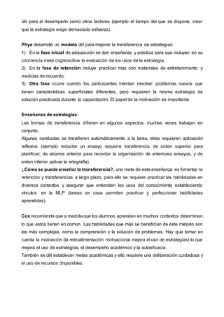 útil para el desempeño como otros factores (ejemplo el tiempo del que se dispone, creer
que la estrategia exige demasiado esfuerzo).
Phye desarrolló un modelo útil para mejorar la transferencia de estrategias:
1) En la fase inicial de adquisición se dan enseñanza y práctica para que incluyan en su
conciencia meta cognoscitiva la evaluación de los usos de la estrategia.
2) En la fase de retención incluye practicar más con materiales de entretenimiento y
medidas de recuerdo.
3) Otra fase ocurre cuando los participantes intentan resolver problemas nuevos que
tienen características superficiales diferentes, pero requieren la misma estrategia de
solución practicada durante la capacitación. El papel de la motivación es importante.
Enseñanza de estrategias:
Las formas de transferencia difieren en algunos aspectos, muchas veces trabajan en
conjunto.
Algunas conductas se transfieren automáticamente a la tarea, otras requieren aplicación
reflexiva (ejemplo redactar un ensayo requiere transferencia de orden superior para
planificar; de alcance anterior para recordar la organización de anteriores ensayos, y de
orden inferior aplicar la ortografía).
¿Cómo se puede enseñar la transferencia?, una meta de esta enseñanza es fomentar la
retención y transferencias a largo plazo, para ello se requiere practicar las habilidades en
diversos contextos y asegurar que entienden los usos del conocimiento estableciendo
vínculos en la MLP (tareas en casa permiten practicar y perfeccionar habilidades
aprendidas).
Cox recomienda que a medida que los alumnos aprenden en muchos contextos determinan
lo que estos tienen en común. Las habilidades que más se benefician de éste método son
las más complejas, como la comprensión y la solución de problemas. Hay que tomar en
cuenta la motivación (la retroalimentación motivacional mejora el uso de estrategias) lo que
mejora el uso de estrategias, el desempeño académico y la autoeficacia.
También es útil establecer metas académicas y ello requiere una deliberación cuidadosa y
el uso de recursos disponibles.
 