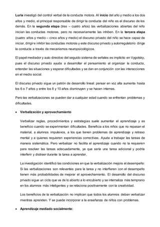 Luria investigó del control verbal de la conducta motora. Al inicio del año y medio a los dos
años y medio, el principal responsable de dirigir la conducta del niño es el discurso de los
demás. En la segunda etapa (tres – cuatro años) las verbalizaciones abiertas del niño
inician las conductas motoras, pero no necesariamente las inhiben. En la tercera etapa
(cuatro años y medio – cinco años y medio) el discurso privado del niño se hace capaz de
iniciar, dirigire inhibir las conductas motoras y este discurso privado y autorregulatorio dirige
la conducta a través de mecanismos neuropsicológicos.
El papel mediador y auto directivo del seguido sistema de señales es implícito en Vygotsky,
pues el discurso privado ayuda a desarrollar el pensamiento al organizar la conducta,
entender las situaciones y esperar dificultades y se dan en conjunción con las interacciones
en el medio social.
El discurso privado sigue un patrón de desarrollo lineal: pensar en voz alta aumenta hasta
los 6 o 7 años y entre los 8 y 10 años disminuyen y se hacen internas.
Pero las verbalizaciones se pueden dar a cualquier edad cuando se enfrentan problemas y
dificultades.
 Verbalización y aprovechamiento
Verbalizar reglas, procedimientos y estrategias suele aumentar el aprendizaje y es
beneficio cuando se experimentan dificultades. Beneficia a los niños que no repasan el
material, a alumnos impulsivos, a los que tienen problemas de aprendizaje y retraso
mental y a quienes requieren experiencias correctivas. Ayuda a trabajar las tareas de
manera sistemática. Pero verbalizar no facilita el aprendizaje cuando no la requieren
para resolver las tareas adecuadamente, ya que sería una tarea adicional y podría
interferir y distraer durante la tarea a aprender.
La investigación identificó las condiciones en que la verbalización mejora el desempeño:
Si las verbalizaciones son relevantes para la tarea y no interfieren con el desempeño
tienen más probabilidades de mejorar el aprovechamiento. El desarrollo del discurso
privado sigue un ciclo que va de lo abierto a lo encubierto y se internaliza más temprano
en los alumnos más inteligentes y se relaciona positivamente con la creatividad.
Los beneficios de la verbalización no implican que todos los alumnos deban verbalizar
mientras aprenden. Y se puede incorporar a la enseñanza de niños con problemas.
 Aprendizaje mediado socialmente:
 