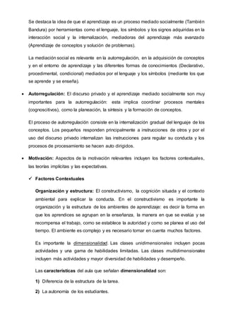 Se destaca la idea de que el aprendizaje es un proceso mediado socialmente (También
Bandura) por herramientas como el lenguaje, los símbolos y los signos adquiridas en la
interacción social y la internalización, mediadoras del aprendizaje más avanzado
(Aprendizaje de conceptos y solución de problemas).
La mediación social es relevante en la autorregulación, en la adquisición de conceptos
y en el entorno de aprendizaje y las diferentes formas de conocimientos (Declarativo,
procedimental, condicional) mediados por el lenguaje y los símbolos (mediante los que
se aprende y se enseña).
 Autorregulación: El discurso privado y el aprendizaje mediado socialmente son muy
importantes para la autorregulación: esta implica coordinar procesos mentales
(cognoscitivos), como la planeación, la síntesis y la formación de conceptos.
El proceso de autorregulación consiste en la internalización gradual del lenguaje de los
conceptos. Los pequeños responden principalmente a instrucciones de otros y por el
uso del discurso privado internalizan las instrucciones para regular su conducta y los
procesos de procesamiento se hacen auto dirigidos.
 Motivación: Aspectos de la motivación relevantes incluyen los factores contextuales,
las teorías implícitas y las expectativas.
 Factores Contextuales
Organización y estructura: El constructivismo, la cognición situada y el contexto
ambiental para explicar la conducta. En el constructivismo es importante la
organización y la estructura de los ambientes de aprendizaje: es decir la forma en
que los aprendices se agrupan en la enseñanza, la manera en que se evalúa y se
recompensa el trabajo, como se establece la autoridad y como se planea el uso del
tiempo. El ambiente es complejo y es necesario tomar en cuenta muchos factores.
Es importante la dimensionalidad. Las clases unidimensionales incluyen pocas
actividades y una gama de habilidades limitadas. Las clases multidimensionales
incluyen más actividades y mayor diversidad de habilidades y desempeño.
Las características del aula que señalan dimensionalidad son:
1) Diferencia de la estructura de la tarea.
2) La autonomía de los estudiantes.
 