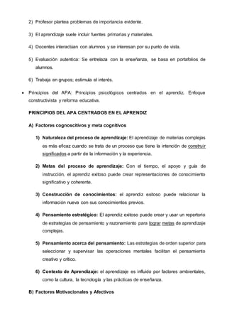 2) Profesor plantea problemas de importancia evidente.
3) El aprendizaje suele incluir fuentes primarias y materiales.
4) Docentes interactúan con alumnos y se interesan por su punto de vista.
5) Evaluación autentica: Se entrelaza con la enseñanza, se basa en portafolios de
alumnos.
6) Trabaja en grupos; estimula el interés.
 Principios del APA: Principios psicológicos centrados en el aprendiz. Enfoque
constructivista y reforma educativa.
PRINCIPIOS DEL APA CENTRADOS EN EL APRENDIZ
A) Factores cognoscitivos y meta cognitivos
1) Naturaleza del proceso de aprendizaje: El aprendizaje de materias complejas
es más eficaz cuando se trata de un proceso que tiene la intención de construir
significados a partir de la información y la experiencia.
2) Metas del proceso de aprendizaje: Con el tiempo, el apoyo y guía de
instrucción, el aprendiz exitoso puede crear representaciones de conocimiento
significativo y coherente.
3) Construcción de conocimientos: el aprendiz exitoso puede relacionar la
información nueva con sus conocimientos previos.
4) Pensamiento estratégico: El aprendiz exitoso puede crear y usar un repertorio
de estrategias de pensamiento y razonamiento para lograr metas de aprendizaje
complejas.
5) Pensamiento acerca del pensamiento: Las estrategias de orden superior para
seleccionar y supervisar las operaciones mentales facilitan el pensamiento
creativo y crítico.
6) Contexto de Aprendizaje: el aprendizaje es influido por factores ambientales,
como la cultura, la tecnología y las prácticas de enseñanza.
B) Factores Motivacionales y Afectivos
 