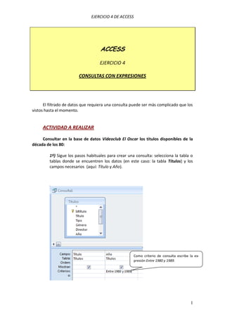 EJERCICIO 4 DE ACCESS
1
ACCESS
EJERCICIO 4
CONSULTAS CON EXPRESIONES
El filtrado de datos que requiera una consulta puede ser más complicado que los
vistos hasta el momento.
ACTIVIDAD A REALIZAR
Consultar en la base de datos Videoclub El Oscar los títulos disponibles de la
década de los 80:
1º) Sigue los pasos habituales para crear una consulta: selecciona la tabla o
tablas donde se encuentren los datos (en este caso: la tabla Títulos) y los
campos necesarios (aquí: Título y Año).
Como criterio de consulta escribe la ex-
presión Entre 1980 y 1989.
 