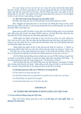 Từ truyền thống văn hoá lâu đời, bản sắc riêng: đó là nền văn hoá lấy nhân nghĩa
làm gốc, trừ độc, trừ tham, trọng đạo lý; nền văn hoá mang tính dân chủ; có tính chất khoan
dung; một dân tộc trọng hiền tài; hiếu học...Hồ Chí Minh quan niệm, chủ nghĩa xã hội là
thống nhất với văn hoá, “chủ nghĩa xã hội là giai đoạn phát triển cao hơn so với chủ nghĩa
tư bản về mặt văn hoá và giải phóng con người”.
      2.2 Bản chất và đặc trưng tổng quát của chủ nghĩa xã hội
      Nêu khái quát luận giải của các nhà kinh điển về giai đoạn thấp của CNXH.
        Mác, Ăngghen dự kiến phác thảo về xã hội mới với những đặc trưng cơ bản. Lênin
phát triển quan điểm của Mác và nêu hai giai đoạn phát triển của phương thức sản xuất mới:
giai đoạn thấp và giai đoạn cao.

       Quan niệm của Hồ Chí Minh về bản chất của CNXH là thống nhất với các nhà kinh
điển. Bằng thực tiễn chỉ đạo xây dựng CNXH ở nước ta, vào thời điểm khác nhau Bác nêu
bản chất của CNXH thông qua các cách định nghĩa khác nhau là:
       - Định nghĩa chủ nghĩa xã hội như là một chế độ hoàn chỉnh, bao gồm nhiều mặt
khác nhau của đời sống: Làm cho nhân dân lao động thoát nạn bần cùng, mọi người đều có
công ăn việc làm, được ấm no và sống một đời hạnh phúc. Mục tiêu là giải phóng nhân dân
lao động khỏi nghèo nàn, lạc hậu.
        - Định nghĩa chủ nghĩa xã hội là một mặt nào đó (kinh tế, chính trị…). Nhiệm vụ
quan trọng nhất là phát triển sản xuất. Sản xuất là mặt trận chính của chúng ta. Người viết:
… “lấy nhà máy, xe lửa, ngân hàng làm của chung. Ai làm nhiều thì ăn nhiều, ai làm ít thì
ăn ít, ai không làm thì không ăn, tất nhiên trừ những người già cả, đau yếu và trẻ em…”.
       - Hồ Chí Minh tiếp cận bằng cách xác định mục tiêu của CNXH: không có người bóc
lột người, ai cũng phải lao động, có quyền lao động; thực hiện công bằng, bình đẳng… “là
mọi người được ăn no mặc ấm, sung sướng tự do”, “là đoàn kết, vui khoẻ”…
       - Hồ Chí Minh tiếp cận với CNXH bằng cách xác định động lực xây dựng nó là phải
gắn với phát triển khoa học kỹ thuật “ nhằm nâng cao đời sống vật chất và văn hoá của nhân
dân”. do quần chúng nhân dân tự xây dựng nên dưới sự lãnh đạo của Đảng.

      Có thể khái quát bản chất của CNXH theo Tư tưởng HCM:
      Chế độ chính trị do nhân dân làm chủ.
      Có nền kinh tế phát triển cao, gắn liền với sự phát triển của khoa học, kỹ thuật.
      Là chế độ không còn người bóc lột người.
      Là một xã hội phát triển cao về văn hóa, đạo đức


                                      CHƯƠNG IV

        TƯ TƯỞNG HỒ CHÍ MINH VỀ ĐẢNG CỘNG SẢN VIỆT NAM
1. Về sự ra đời của Đảng Cộng sản Việt Nam

     Theo V.I.Lê Nin: Đảng cộng Sản ra đời là sự kết hợp giữa chủ nghĩa Mác với
phong trào công nhân.


                                                                                          11/15
 