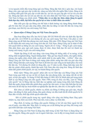 và tự nguyện chiến đấu trong hàng ngũ của Đảng. Đảng đặc biệt chú ý giáo dục, rèn luyện
đảng viên, giác ngộ giai cấp và dân tộc, nâng cao hiểu biết chủ nghĩa Mác Lênin. Đảng ta là
sự thống nhất giữa tính giai cấp và tính dân tộc, lợi ích của giai cấp gắn với lợi ích của dân
tộc. Đảng đại diện cho lợi ích của dân tộc cho nên nhân dân Việt Nam coi Đảng Công sản
Việt Nam là Đảng của chính mình. “Nhân dân và cả dân tộc thừa nhận đảng là người
lãnh đạo duy nhất, đại biểu cho quyền lợi cơ bản và thiết thân của mình.”
       Bản chất giai cấp của Đảng còn thể hiện ở định hướng xây dựng Đảng thành Đảng
gắn bó máu thịt với giai cấp công nhân, nhân dân lao động và toàn thể dân tộc trong mọi
giai đoạn, mọi thời kỳ của cách mạng Việt Nam

    • Quan niệm về Đảng Cộng sản Việt Nam cầm quyền

        Qua hoạt động thực tiễn, học hỏi lý luận, Hồ Chí Minh đã sớm xác định độc lập dân
tộc gắn liền với CNXH là con đường tất yếu của cách mạng Việt Nam. Cần phải có một
đảng cộng sản để lãnh đạo phong trào cách mạng. Đến năm 1930, Đảng Cộng sản Việt Nam
ra đời đánh dấu một trang mới trong lịch dân tộc Việt Nam. Đảng Cộng sản là nhân tố đầu
tiên quyết định sự thắng lợi của cách mạng. Người chỉ rõ: Công – Nông là gốc cách mạng.
Dân phải được giác ngộ cách mạng, được tổ chức, được lãnh đạo thì mới trở thành lực
lượng cách mạng, là gốc của cách mạng được.
        Thành lập Đảng là để mọi đảng viên trong Đảng đó thống nhất về tư tưởng, từ đó
thống nhất tronghành động. Người khẳng định: “Bây giờ học thuyết nhiều, chủ nghĩa nhiều,
nhưng chủ nghĩa chân chính nhất, cách mệnh nhất là chủ nghĩa Mác – LêNin”. Như vậy,
Đảng Cộng sản Việt Nam là đảng cách mạng chân chính, mang bản chất của giai cấp công
nhân. Đảng lãnh đạo cách mạng Việt Nam là để đem lại cuộc sống tự do hạnh phúc cho toàn
thể dân tộc. Với đường lối chính trị đúng đắn, sau 15 năm ra đời, Đảng lãnh đạo toàn thể
dân tộc giành chính quyền, thành lập nước Việt Nam dân chủ cộng hòa. Đảng đã lãnh đạo
nhân dân giành chính quyền, do vậy, trở thành Đảng cầm quyền.
        Khái niệm “Đảng cầm quyền” phản ánh vai trò lãnh đạo của Đảng Cộng sản Việt
Nam trong quá trình cải tạo xã hội cũ thuộc địa nửa phong kiến, xây dựng chế độ xã hội
mới, xã hội chủ nghĩa. Từ tháng 9/1945 đến tháng 9/1969, Hồ Chí Minh nắm giữ trọng trách
lãnh tụ của Đảng Cộng sản cầm quyền. Năm 1969, trong di chúc của Bác, cụm từ “Đảng
cầm quyền” tức là Đảng tiếp tục lãnh đạo sự nghiệp cách mạng trong điều kiện Đảng đã
lãnh đạo quần chúng nhân dân giành được quyền lực nhà nước và trực tiếp lãnh đạo bộ máy
nhà nước đó để tiếp tục hoàn thành sự nghiệp độc lập dân tộc, dân chủ và chủ nghĩa xã hội.
        Khi chưa có chính quyền, nhiệm vụ chính của Đảng là thông qua giáo dục, thuyết
phục, vận động tổ chức quần chúng, đưa quần chúng vào đấu tranh lật đổ chính quyền bè lũ
thực dân và kiến, thiết lập chính quyền nhân dân.
         Khi có chính quyền trong tay, người đảng viên cộng sản không được lãng quên
nhiệm vụ, mục đích của mình. Phải toàn tâm, toàn ý phục vụ nhân dân.
         Mục đích, lý tưởng của Đảng cầm quyền: Không có lợi ích nào khác ngoài lợi ích
của tổ quốc, của nhân dân. Mục đích, lý tưởng cao cả đó không bao giờ thay đổi trong suốt
quá trình lãnh đạo cách mạng Việt Nam.
         Đảng Cộng sản Việt Nam là đảng duy nhất trong xã hội Việt Nam và đang đóng vai
trò cầm quyền. Đảng cầm quyền vừa là người lãnh đạo, vừa là đầy tớ trung thành của nhân
dân.


                                                                                                      14/15
 