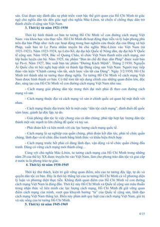 sản. Giai đoạn này đánh dấu sự phát triển vượt bậc thế giới quan của Hồ Chí Minh từ giác
ngộ chủ nghĩa dân tộc đến giác ngộ chủ nghĩa Mác-Lênin, từ chiến sĩ chống thực dân trở
thành chiến sĩ cộng sản Việt Nam.
       3. Thời kỳ từ năm 1921-1930

       Thời kỳ hình thành cơ bản tư tưởng Hồ Chí Minh về con đường cách mạng Việt
Nam: vừa khoa học vừa thực tiễn. Hồ Chí Minh đã hoạt động thực tiễn và lý luận phong phú
trên địa bàn Pháp như: tích cực hoạt động trong ban nghiên cứu thuộc địa của Đảng xã hội
Pháp, xuất bản tờ Le Paria nhằm truyền bá chủ nghĩa Mác-Lênin vào Việt Nam (từ
1921-1923). Năm 1923-1924, tại Liên-Xô, dự đại hội Quốc tế Nông dân, dự đại hội V Quốc
tế cộng sản. Năm 1924, Bác về Quảng Châu, tổ chức Việt Nam thanh niên cách mạng, mở
lớp huấn luyện cán bộ. Năm 1925, tác phẩm “Bản án chế độ thực dân Pháp” được xuất bản
tại Pa-ri. Năm 1927, Bác xuất bản tác phẩm “Đường Kách Mệnh”. Tháng 2/1930, Nguyễn
Ái Quốc chủ trì hội nghị hợp nhất và thành lập Đảng cộng sản Việt Nam. Người trực tiếp
thảo văn kiện “Chánh cương vắn tắt, sách lược vắn tắt của Đảng”. Ngày 3/2/1930, Hồ Chí
Minh trở thành nhà tư tưởng theo đúng nghĩa. Tư tưởng Hồ Chí Minh về cách mạng Việt
Nam được hình thành cơ bản. Có thể tóm tắt nội dung chính của những quan điểm lớn, độc
đáo, sáng tạo của Hồ Chí Minh về con đường cách mạng Việt Nam như sau:
      - Cách mạng giải phóng dân tộc trong thời đại mới phải đi theo con đường cách
mạng vô sản.
        - Cách mạng thuộc địa và cách mạng vô sản ở chính quốc có quan hệ mật thiết với
nhau.
      - Cách mạng thuộc địa trước hết là một cuộc “dân tộc cách mạng”, đánh đuổi đế quốc
xâm lược, giành lại độc lập, tự do.
      - Giải phóng dân tộc là việc chung của cả dân chúng; phải tập hợp lực lượng dân tộc
thành một sức mạnh to lớn chống đế quốc và tay sai.
        - Phải đoàn kết và liên minh với các lực lượng cách mạng quốc tế.
      - Cách mạng là sự nghiệp của quần chúng, phải đoàn kết dân tộc, phải tổ chức quần
chúng, lãnh đạo và tổ chức đấu tranh bằng hình thức và khẩu hiệu thích hợp.
       - Cách mạng trước hết phải có đảng lãnh đạo, vận động và tổ chức quần chúng đấu
tranh. Đảng có vững cách mạng mới thành công…
      Cùng với chủ nghĩa Mác-Lênin, tư tưởng cách mạng của Hồ Chí Minh trong những
năm 20 của thế kỷ XX được truyền bá vào Việt Nam, làm cho phong trào dân tộc và giai cấp
ở nước ta là phong trào tự giác.
       4. Thời kỳ từ năm 1930-1945

       Thời kỳ thử thách, kiên trì giữ vững quan điểm, nêu cao tư tưởng độc lập, tự do và
quyền dân tộc cơ bản. Đây là thời kỳ thắng lợi của tư tưởng Hồ Chí Minh cả về phương diện
lý luận và phương diện thực tiễn. Khẳng định quan điểm của Hồ Chí Minh về con đường
cách mạng Việt Nam là đúng đắn. Thời kỳ này Hồ Chí Minh và Quốc tế cộng sản mâu thuẫn
trong nhận thức về liên minh các lực lượng cách mạng, Hồ Chí Minh đã giữ vững quan
điểm cách mạng của mình, vượt qua khuynh hướng “tả” của Quốc tế cộng sản, lãnh đạo
cách mạng Việt Nam thắng lợi. Điều này phản ánh quy luật của cách mạng Việt Nam, giá trị
và sức sống của tư tưởng Hồ Chí Minh.
       5. Thời kỳ từ năm 1945-1969

                                                                                     4/15
 