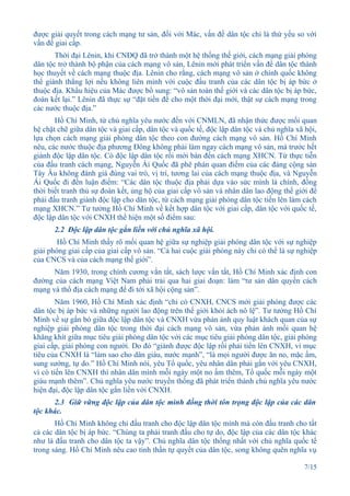 được giải quyết trong cách mạng tư sản, đối với Mác, vấn đề dân tộc chỉ là thứ yếu so với
vấn đề giai cấp.
       Thời đại Lênin, khi CNĐQ đã trở thành một hệ thống thế giới, cách mạng giải phóng
dân tộc trở thành bộ phận của cách mạng vô sản, Lênin mới phát triển vấn đề dân tộc thành
học thuyết về cách mạng thuộc địa. Lênin cho rằng, cách mạng vô sản ở chính quốc không
thể giành thắng lợi nếu không liên minh với cuộc đấu tranh của các dân tộc bị áp bức ở
thuộc địa. Khẩu hiệu của Mác được bổ sung: “vô sản toàn thế giới và các dân tộc bị áp bức,
đoàn kết lại.” Lênin đã thực sự “đặt tiền đề cho một thời đại mới, thật sự cách mạng trong
các nước thuộc địa.”
       Hồ Chí Minh, từ chủ nghĩa yêu nước đến với CNMLN, đã nhận thức được mối quan
hệ chặt chẽ giữa dân tộc và giai cấp, dân tộc và quốc tế, độc lập dân tộc và chủ nghĩa xã hội,
lựa chọn cách mạng giải phóng dân tộc theo con đường cách mạng vô sản. Hồ Chí Minh
nêu, các nước thuộc địa phương Đông không phải làm ngay cách mạng vô sản, mà trước hết
giành độc lập dân tộc. Có độc lập dân tộc rồi mới bàn đến cách mạng XHCN. Từ thực tiễn
của đấu tranh cách mạng, Nguyễn Ái Quốc đã phê phán quan điểm của các đảng cộng sản
Tây Âu không đánh giá đúng vai trò, vị trí, tương lai của cách mạng thuộc địa, và Nguyễn
Ái Quốc đi đến luận điểm: “Các dân tộc thuộc địa phải dựa vào sức mình là chính, đồng
thời biết tranh thủ sự đoàn kết, ủng hộ của giai cấp vô sản và nhân dân lao động thế giới để
phải đấu tranh giành độc lập cho dân tộc, từ cách mạng giải phóng dân tộc tiến lên làm cách
mạng XHCN.” Tư tưởng Hồ Chí Minh về kết hợp dân tộc với giai cấp, dân tộc với quốc tế,
độc lập dân tộc với CNXH thể hiện một số điểm sau:
       2.2 Độc lập dân tộc gắn liền với chủ nghĩa xã hội.
        Hồ Chí Minh thấy rõ mối quan hệ giữa sự nghiệp giải phóng dân tộc với sự nghiệp
giải phóng giai cấp của giai cấp vô sản. “Cả hai cuộc giải phóng này chỉ có thể là sự nghiệp
của CNCS và của cách mạng thế giới”.
      Năm 1930, trong chính cương vắn tắt, sách lược vắn tắt, Hồ Chí Minh xác định con
đường của cách mạng Việt Nam phải trải qua hai giai đoạn: làm “tư sản dân quyền cách
mạng và thổ địa cách mạng để đi tới xã hội cộng sản”.
        Năm 1960, Hồ Chí Minh xác định “chỉ có CNXH, CNCS mới giải phóng được các
dân tộc bị áp bức và những người lao động trên thế giới khỏi ách nô lệ”. Tư tưởng Hồ Chí
Minh về sự gắn bó giữa độc lập dân tộc và CNXH vừa phản ánh quy luật khách quan của sự
nghiệp giải phóng dân tộc trong thời đại cách mạng vô sản, vừa phản ánh mối quan hệ
khăng khít giữa mục tiêu giải phóng dân tộc với các mục tiêu giải phóng dân tộc, giải phóng
giai cấp, giải phóng con người. Do đó “giành được độc lập rồi phải tiến lên CNXH, vì mục
tiêu của CNXH là “làm sao cho dân giàu, nước mạnh”, “là mọi người được ăn no, mặc ấm,
sung sướng, tự do.” Hồ Chí Minh nói, yêu Tổ quốc, yêu nhân dân phải gắn với yêu CNXH,
vì có tiến lên CNXH thì nhân dân mình mỗi ngày một no ấm thêm, Tổ quốc mỗi ngày một
giàu mạnh thêm”. Chủ nghĩa yêu nước truyền thống đã phát triển thành chủ nghĩa yêu nước
hiện đại, độc lập dân tộc gắn liền với CNXH.
      2.3 Giữ vững độc lập của dân tộc mình đồng thời tôn trọng độc lập của các dân
tộc khác.
       Hồ Chí Minh không chỉ đấu tranh cho độc lập dân tộc mình mà còn đấu tranh cho tất
cả các dân tộc bị áp bức. “Chúng ta phải tranh đấu cho tự do, độc lập của các dân tộc khác
như là đấu tranh cho dân tộc ta vậy”. Chủ nghĩa dân tộc thống nhất với chủ nghĩa quốc tế
trong sáng. Hồ Chí Minh nêu cao tinh thần tự quyết của dân tộc, song không quên nghĩa vụ

                                                                                         7/15
 