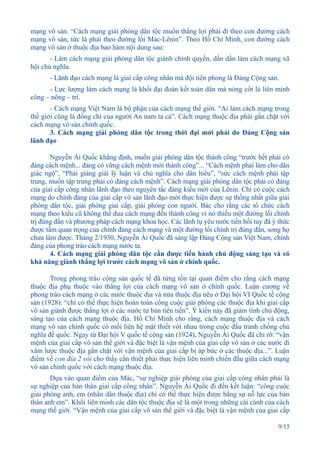 mạng vô sản. “Cách mạng giải phóng dân tộc muốn thắng lợi phải đi theo con đường cách
mạng vô sản, tức là phải theo đường lối Mác-Lênin”. Theo Hồ Chí Minh, con đường cách
mạng vô sản ở thuộc địa bao hàm nội dung sau:
       - Làm cách mạng giải phóng dân tộc giành chính quyền, dần dần làm cách mạng xã
hội chủ nghĩa.
      - Lãnh đạo cách mạng là giai cấp công nhân mà đội tiên phong là Đảng Cộng sản.
      - Lực lượng làm cách mạng là khối đại đoàn kết toàn dân mà nòng cốt là liên minh
công – nông – trí.
       - Cách mạng Việt Nam là bộ phận của cách mạng thế giới. “Ai làm cách mạng trong
thế giới cũng là đồng chí của người An nam ta cả”. Cách mạng thuộc địa phải gắn chặt với
cách mạng vô sản chính quốc.
       3. Cách mạng giải phóng dân tộc trong thời đại mới phải do Đảng Cộng sản
lãnh đạo

       Nguyễn Ái Quốc khẳng định, muốn giải phóng dân tộc thành công “trước hết phải có
đảng cách mệnh... đảng có vững cách mệnh mới thành công”... “Cách mệnh phải làm cho dân
giác ngộ”, “Phải giảng giải lý luận và chủ nghĩa cho dân hiểu”, “sức cách mệnh phải tập
trung, muốn tập trung phải có đảng cách mệnh”. Cách mạng giải phóng dân tộc phải có đảng
của giai cấp công nhân lãnh đạo theo nguyên tắc đảng kiểu mới của Lênin. Chỉ có cuộc cách
mạng do chính đảng của giai cấp vô sản lãnh đạo mới thực hiện được sự thống nhất giữa giải
phóng dân tộc, giải phóng giai cấp, giải phóng con người. Bác cho rằng các tổ chức cách
mạng theo kiểu cũ không thể đưa cách mạng đến thành công vì nó thiếu một đường lối chính
trị đúng đắn và phương pháp cách mạng khoa học. Các lãnh tụ yêu nước tiền bối tuy đã ý thức
được tầm quan trọng của chính đảng cách mạng và một đường lối chính trị đúng đắn, song họ
chưa làm được. Tháng 2/1930, Nguyễn Ái Quốc đã sáng lập Đảng Cộng sản Việt Nam, chính
đảng của phong trào cách mạng nước ta.
       4. Cách mạng giải phóng dân tộc cần được tiến hành chủ động sáng tạo và có
khả năng giành thắng lợi trước cách mạng vô sản ở chính quốc.

       Trong phong trào cộng sản quốc tế đã từng tồn tại quan điểm cho rằng cách mạng
thuộc địa phụ thuộc vào thắng lợi của cách mạng vô sản ở chính quốc. Luận cương về
phong trào cách mạng ở các nước thuộc địa và nửa thuộc địa nêu ở Đại hội VI Quốc tế cộng
sản (1928): “chỉ có thể thực hiện hoàn toàn công cuộc giải phóng các thuộc địa khi giai cấp
vô sản giành được thắng lợi ở các nước tư bản tiên tiến”. Ý kiến này đã giảm tính chủ động,
sáng tạo của cách mạng thuộc địa. Hồ Chí Minh cho rằng, cách mạng thuộc địa và cách
mạng vô sản chính quốc có mối liên hệ mật thiết với nhau trong cuộc đấu tranh chống chủ
nghĩa đế quốc. Ngay từ Đại hội V quốc tế cộng sản (1924), Nguyễn Ái Quốc đã chỉ rõ: “vận
mệnh của giai cấp vô sản thế giới và đặc biệt là vận mệnh của giai cấp vô sản ở các nước đi
xâm lược thuộc địa gắn chặt với vận mệnh của giai cấp bị áp bức ở các thuộc địa...”. Luận
điểm về con đỉa 2 vòi cho thấy cần thiết phải thực hiện liên minh chiến đấu giữa cách mạng
vô sản chính quốc với cách mạng thuộc địa.
       Dựa vào quan điểm của Mác, “sự nghiệp giải phóng của giai cấp công nhân phải là
sự nghiệp của bản thân giai cấp công nhân”. Nguyễn Ái Quốc đi đến kết luận: “công cuộc
giải phóng anh, em (nhân dân thuộc địa) chỉ có thể thực hiện được bằng sự nỗ lực của bản
thân anh em”. Khối liên minh các dân tộc thuộc địa sẽ là một trong những cái cánh của cách
mạng thế giới. “Vận mệnh của giai cấp vô sản thế giới và đặc biệt là vận mệnh của giai cấp

                                                                                       9/15
 