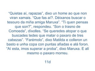 “ Quietas aí, rapazas”, dixo un home ao que non viran xamais. “Que fas aí?. Déixanos buscar o tesouro da miña amiga Maruxa”. “Ti quen pensas que son?”, respondeu. “Son o trasno de Comoeda”, díxolles. “Se queredes atopar o que buscades tedes que matar o paxaro de tres cabezas”. “Farémolo”, dixo Matilda e colleron un basto e unha copa con puntas afiadas e alá foron. “Aí esta, imos superar a proba”, dixo Maruxa. E alí mesmo o paxaro morreu. 11d 