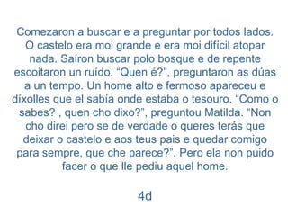 Comezaron a buscar e a preguntar por todos lados. O castelo era moi grande e era moi difícil atopar nada. Saíron buscar polo bosque e de repente escoitaron un ruído. “Quen é?”, preguntaron as dúas a un tempo. Un home alto e fermoso apareceu e díxolles que el sabía onde estaba o tesouro. “Como o sabes? , quen cho dixo?”, preguntou Matilda. “Non cho direi pero se de verdade o queres terás que deixar o castelo e aos teus pais e quedar comigo para sempre, que che parece?”. Pero ela non puido facer o que lle pediu aquel home. 4d 