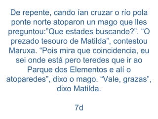 De repente, cando ían cruzar o río pola ponte norte atoparon un mago que lles preguntou:”Que estades buscando?”. “O prezado tesouro de Matilda”, contestou Maruxa. “Pois mira que coincidencia, eu sei onde está pero teredes que ir ao Parque dos Elementos e alí o atoparedes”, dixo o mago. “Vale, grazas”, dixo Matilda. 7d 