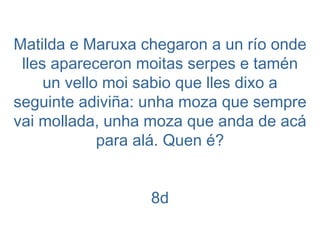 Matilda e Maruxa chegaron a un río onde lles apareceron moitas serpes e tamén un vello moi sabio que lles dixo a seguinte adiviña: unha moza que sempre vai mollada, unha moza que anda de acá para alá. Quen é? 8d 