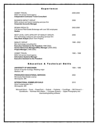Experience

HOBBIT TRAVEL                                                             2008-2009
$40m full service travel agency
Independent Contractor Travel Consultant

BUSINESS IMPACT GROUP                                                     2008
$20m product and brand marketing services firm
Corporate Accounts Manager

RE/MAX RESULTS                                                            2002-2008
Full Service Real Estate Brokerage with over 500 employees
Realtor

NEXT LEVEL CAFE (SPIN-OFF OF MANLEY GROUP)                                2006
$1m technology outsource and consulting services firm
Help Desk Analyst (Short Term Project)

MANLEY GROUP                                                              1998 - 2002
$2m technology consulting firm
Executive Assistant to the President (1998-2002)
Human Resources Manager/Office Manager (2000-2002)
Project Manager (1998-2000)

HOBBIT TRAVEL                                                             1990 – 1998
$40m full service travel agency
Information Systems Manager
Executive Assistant to the President


                  Education & Technical Skills

UNIVERSITY OF WISCONSIN                                                   1984 – 1989
School of Human Ecology; Retailing major
Madison, WI

PROSOURCE EDUCATIONAL SERVICES                                            2002
Minnesota Real Estate License
Minneapolis, MN

INTERNATIONAL SOMMELIER GUILD                                             2010
Wine Fundamentals I & II
Minneapolis, MN

  Microsoft Word ÷ Excel ÷ PowerPoint ÷ Outlook ÷ Publisher ÷ FrontPage ÷ MS Picture It ÷
      QuickBooks ÷ Northstar MLS Matrix ÷ Compass (Essent) ÷ Digital Photography and
                               downloading/editing software
 