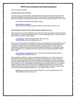 HTTP://www.linkedin.com/in/dianalcopeland

Linked In Recommendations:

Help Desk Analyst Next Level Cafe

 “Diana is a go-to, get it done person. She approaches every project with gusto and intensity. Her
thorough and detailed nature just doesn't allow her to quit until her very high standards are met.
Diana takes initiative in completing projects start to finish and the results are superb!” April 7, 2009

        Top qualities: Personable, High Integrity, Creative

        Alison (McEwen) Anderson
        Hired Diana as a Business Consultant in 2006, and hired Diana more than once.


Project Manager, Executive Admin & Office Manager at Manley Group, Inc.

“Diana was great to work with at Manley Group / Next Level Café. She always excelled at what she
was working on, and was always eager to take on new and challenging things. I would recommend
Diana without reservation.” April 19, 2009

        Andy Boettcher , Chief Technology Officer, Next Level Cafe
        worked directly with Diana at Manley Group, Inc.

“Diana is one of the handful of employees that, if you could replicate her, you'd dominate the world
(or at least your industry). She is a selfless, hard-working, loyal, dedicated, results-based, over-
and-above contributor that pushes herself farther than anyone else would ever dare. Diana's
contributions to Manley Group and Next Level Cafe were instrumental to our companies’ origins
and I would gladly act as a reference for those wishing to discuss Diana's qualifications further.”
April 7, 2009

        Richard Anderson (richa@nlcafe.com) , Owner, Next Level Cafe Computer Support
        managed Diana at Manley Group, Inc.

“Having had Diana (DD) as my executive assistant and HR Director for a number of years, she
demonstrated a wide variety of talents, and a perpetual willingness to give 110% at all times. I
found her communication skills, both written and oral, to be exceptional; her innate management
and organizational skills to be far above all expectations; and her ability to grasp new concepts to
set her apart from most. DD possesses an overabundance of technical skills which she intuitively
applies to whatever task may be at hand. She is a delightful personality and the consummate
“cheerleader” among her peers and coworkers. I would not hesitate to recommend Diana for any
scope of administrative and/or leadership role in your company.” April 7, 2009

        Matt Manley, Owner, First Call Computer Solutions, Inc. (formerly Manley Group, Inc)
        managed Diana at Manley Group, Inc.
 