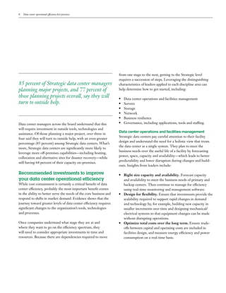 8   Data center operational efficiency best practices




                                                                    from one stage to the next, getting to the Strategic level
                                                                    requires a succession of steps. Leveraging the distinguishing
85 percent of Strategic data center managers                        characteristics of leaders applied to each discipline area can
planning major projects, and 77 percent of                          help determine how to get started, including:

those planning projects overall, say they will                      ●	 Data center operations and facilities management
turn to outside help.                                               ●	Servers
                                                                    ●	Storage

                                                                    ●	Network

                                                                    ●	 Business resilience

                                                                    ●	 Governance, including applications, tools and staffing.
Data center managers across the board understand that this
will require investment in outside tools, technologies and
                                                                    Data center operations and facilities management
assistance. Of those planning a major project, over three in
                                                                    Strategic data centers pay careful attention to their facility
four said they will turn to outside help, with an even greater
                                                                    design and understand the need for a holistic view that treats
percentage (85 percent) among Strategic data centers. What’s
                                                                    the data center as a single system. They plan to meet the
more, Strategic data centers are significantly more likely to
                                                                    business needs over the useful life of a facility by forecasting
leverage more off-premises capabilities—including hosting,
                                                                    power, space, capacity and availability—which leads to better
collocation and alternative sites for disaster recovery—while
                                                                    predictability and lower disruption during changes and build-
still having 64 percent of their capacity on-premises.
                                                                    outs. Insights from leaders include:

Recommended investments to improve                                  ●	 Right size capacity and availability. Forecast capacity 	
your data center operational efficiency                                and availability to meet the business needs of primary and 	
While cost containment is certainly a critical benefit of data         backup centers. Then continue to manage for efficiency 	
center efficiency, probably the most important benefit comes           using real-time monitoring and management software.
in the ability to better serve the needs of the core business and   ●	 Design for flexibility. Ensure that investments provide the

respond to shifts in market demand. Evidence shows that the            scalability required to support rapid changes in demand 	
journey toward greater levels of data center efficiency requires       and technology by, for example, building new capacity in
significant changes to the organization’s tools, technologies          smaller increments over time and designing mechanical/	
and processes.                                                         electrical systems so that equipment changes can be made 		
                                                                       without disrupting operations.
Once companies understand what stage they are at and                ●	 Optimize total costs over the long term. Ensure trade-

where they want to go on the efficiency spectrum, they                 offs between capital and operating costs are included in
will need to consider appropriate investments in time and              facilities design, and measure energy efficiency and power
resources. Because there are dependencies required to move             consumption on a real-time basis.
 