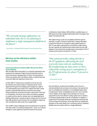 IBM Global Data Center Study   11




                                                                             modifications. Nevertheless, ABI identified a suitable space, an
                                                                             860 square foot high-ceilinged hall located within the palace, and
“We currently manage applications via                                        began renovating the site.

individual tools, but we are planning to                                     After determining it could not completely retrofit the site (for
implement a single management platform in                                    example, it couldn’t introduce raised-floor cooling), ABI opted
the future.”                                                                 to equip the hall with an innovative cooling system based on
                                                                             APC in-rack water cooling blocks connected to chillers above
                                                                             the rack cabinets. By transforming its data center this way, ABI
—Xiao Xiao Bin , IT Manager, INESA Information IT Services industry, China
                                                                             believes it has reduced the average power consumption of the IT
                                                                             infrastructure by about 35 percent, or 25 kW.




Moving up the efficiency ladder:                                             “Our system provides cooling directly to
Case studies                                                                 the IT equipment, alleviating the need
                                                                             to provide room-wide air conditioning.
Associazione Bancaria Italiana (ABI): Moving from Basic
                                                                             By transforming our data center we have
to Consolidated                                                              reduced the average power consumption of
ABI, the Italian Bank Association, is a nonprofit organization that
represents the interests of Italian financial institutions both at
                                                                             the IT infrastructure by about 35 percent or
home and abroad. Headquartered in Rome, the association’s                    25 kW.”
offices are located within the Palazzo Altieri, a national historical
monument filled with significant works of art.                               — Antonio Buratti, CIO, ABI


In 2010, ABI’s IT infrastructure consisted of 110 servers and
50 switches and routers hosted in 6 separate server rooms
dispersed throughout the building and managed by a staff of                  Now that ABI has modernized its facilities, with a focus on
6 IT administrators and a total of 19 IT department staff. These             mechanical/electrical and power and cooling, it has opened the
systems supported 600 internal connections and several                       door to completing its transition to a Consolidated data center.
thousand external connections through a web portal. There was                It is planning to further consolidate servers from rack-mounted
no virtualization, the server rooms were not properly equipped               units to blades, whose higher server densities can now be
or cooled, and the need to maintain each one separately led to               supported by the more efficient cooling system and, in tandem,
staffing inefficiencies. Looking to take its infrastructure to the next      to introduce greater levels of server virtualization. In addition, it
level, ABI decided to push forward with consolidation, beginning             is planning to incorporate advanced management tools that will
with centralizing its data center into a single facility.                    further increase the efficiency of the data center by enabling the
                                                                             operation of the entire facility, from monitoring racks to operating
One of ABI’s unique challenges was the requirement to locate the             facilities security systems all from a single dashboard.
new data center in its existing headquarters—which, as a cultural
heritage, is under significant restrictions that limit structural
 