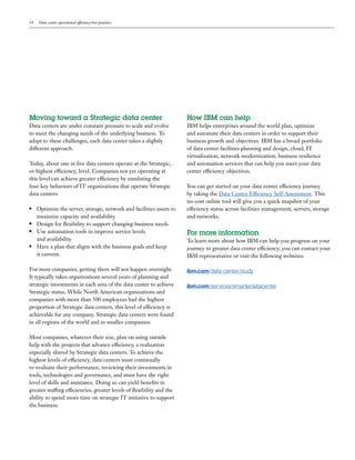 14   Data center operational efficiency best practices




Moving toward a Strategic data center                                  How IBM can help
Data centers are under constant pressure to scale and evolve           IBM helps enterprises around the world plan, optimize
to meet the changing needs of the underlying business. To              and automate their data centers in order to support their
adapt to these challenges, each data center takes a slightly           business growth and objectives. IBM has a broad portfolio
different approach.                                                    of data center facilities planning and design, cloud, IT
                                                                       virtualization, network modernization, business resilience
Today, about one in five data centers operate at the Strategic,        and automation services that can help you meet your data
or highest efficiency, level. Companies not yet operating at           center efficiency objectives.
this level can achieve greater efficiency by emulating the
four key behaviors of IT organizations that operate Strategic          You can get started on your data center efficiency journey
data centers:                                                          by taking the Data Center Efficiency Self-Assessment. This
                                                                       no-cost online tool will give you a quick snapshot of your
●	 Optimize the server, storage, network and facilities assets to      efficiency status across facilities management, servers, storage
   maximize capacity and availability                                  and networks.
●	 Design for flexibility to support changing business needs

●	 Use automation tools to improve service levels
                                                                       For more information
   and availability                                                    To learn more about how IBM can help you progress on your
●	 Have a plan that aligns with the business goals and keep 		
                                                                       journey to greater data center efficiency, you can contact your
   it current.                                                         IBM representative or visit the following websites:

For most companies, getting there will not happen overnight.           ibm.com/data-center/study
It typically takes organizations several years of planning and
strategic investments in each area of the data center to achieve       ibm.com/services/smarterdatacenter
Strategic status. While North American organizations and
companies with more than 500 employees had the highest
proportion of Strategic data centers, this level of efficiency is
achievable for any company. Strategic data centers were found
in all regions of the world and in smaller companies.

Most companies, whatever their size, plan on using outside
help with the projects that advance efficiency, a realization
especially shared by Strategic data centers. To achieve the
highest levels of efficiency, data centers must continually
re-evaluate their performance, reviewing their investments in
tools, technologies and governance, and must have the right
level of skills and assistance. Doing so can yield benefits in
greater staffing efficiencies, greater levels of flexibility and the
ability to spend more time on strategic IT initiative to support
the business.
 