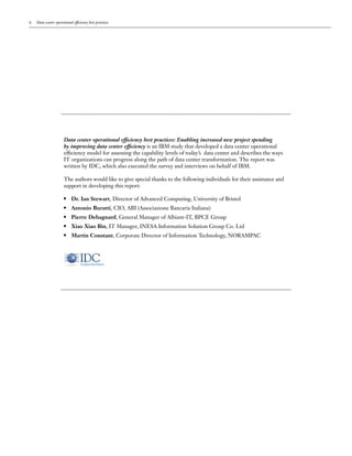 ii   Data center operational efficiency best practices




                       Data center operational efficiency best practices: Enabling increased new project spending
                       by improving data center efficiency is an IBM study that developed a data center operational
                       efficiency model for assessing the capability levels of today’s data center and describes the ways
                       IT organizations can progress along the path of data center transformation. The report was
                       written by IDC, which also executed the survey and interviews on behalf of IBM.

                       The authors would like to give special thanks to the following individuals for their assistance and
                       support in developing this report:

                       ●   	 Dr. Ian Stewart, Director of Advanced Computing, University of Bristol
                       ●   	 Antonio Buratti, CIO, ABI (Associazione Bancaria Italiana)
                       ●   	 Pierre Debagnard, General Manager of Albiant-IT, BPCE Group
                       ●   	 Xiao Xiao Bin, IT Manager, INESA Information Solution Group Co. Ltd
                       ●   	 Martin Constant, Corporate Director of Information Technology, NORAMPAC
 