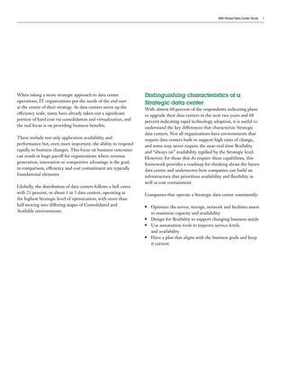 IBM Global Data Center Study   3




When taking a more strategic approach to data center              Distinguishing characteristics of a
operations, IT organizations put the needs of the end user        Strategic data center
at the center of their strategy. As data centers move up the      With almost 60 percent of the respondents indicating plans
efficiency scale, many have already taken out a significant       to upgrade their data centers in the next two years and 68
portion of hard cost via consolidation and virtualization, and    percent indicating rapid technology adoption, it is useful to
the real focus is on providing business benefits.                 understand the key differences that characterize Strategic
                                                                  data centers. Not all organizations have environments that
These include not only application availability and               require data centers built to support high rates of change,
performance but, even more important, the ability to respond      and some may never require the near-real time flexibility
rapidly to business changes. This focus on business outcomes      and “always on” availability typified by the Strategic level.
can result in huge payoff for organizations where revenue         However, for those that do require these capabilities, this
generation, innovation or competitive advantage is the goal;      framework provides a roadmap for thinking about the future
in comparison, efficiency and cost containment are typically      data center and underscores how companies can build an
foundational elements.                                            infrastructure that prioritizes availability and flexibility as
                                                                  well as cost containment.
Globally, the distribution of data centers follows a bell curve
with 21 percent, or about 1 in 5 data centers, operating at       Companies that operate a Strategic data center consistently:
the highest Strategic level of optimization, with more than
half moving into differing stages of Consolidated and             ●	 Optimize the server, storage, network and facilities assets
Available environments.                                              to maximize capacity and availability
                                                                  ●	 Design for flexibility to support changing business needs

                                                                  ●	 Use automation tools to improve service levels

                                                                     and availability
                                                                  ●	 Have a plan that aligns with the business goals and keep

                                                                     it current.
 