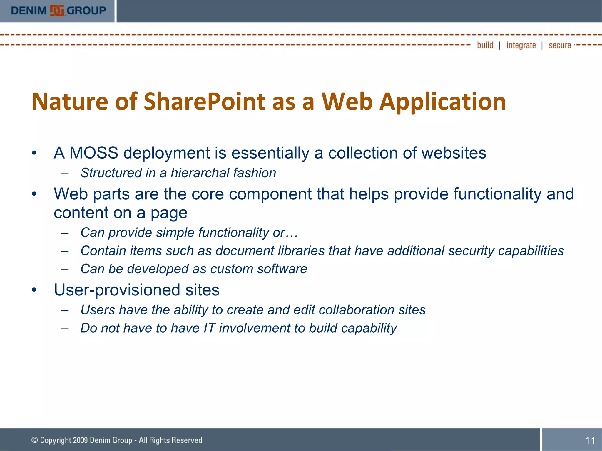 Nature of SharePoint as a Web Application A MOSS deployment is essentially a collection of websites Structured in a hierarchal fashion Web parts are the core component that helps provide functionality and content on a page Can provide simple functionality or… Contain items such as document libraries that have additional security capabilities Can be developed as custom software User-provisioned sites Users have the ability to create and edit collaboration sites Do not have to have IT involvement to build capability 