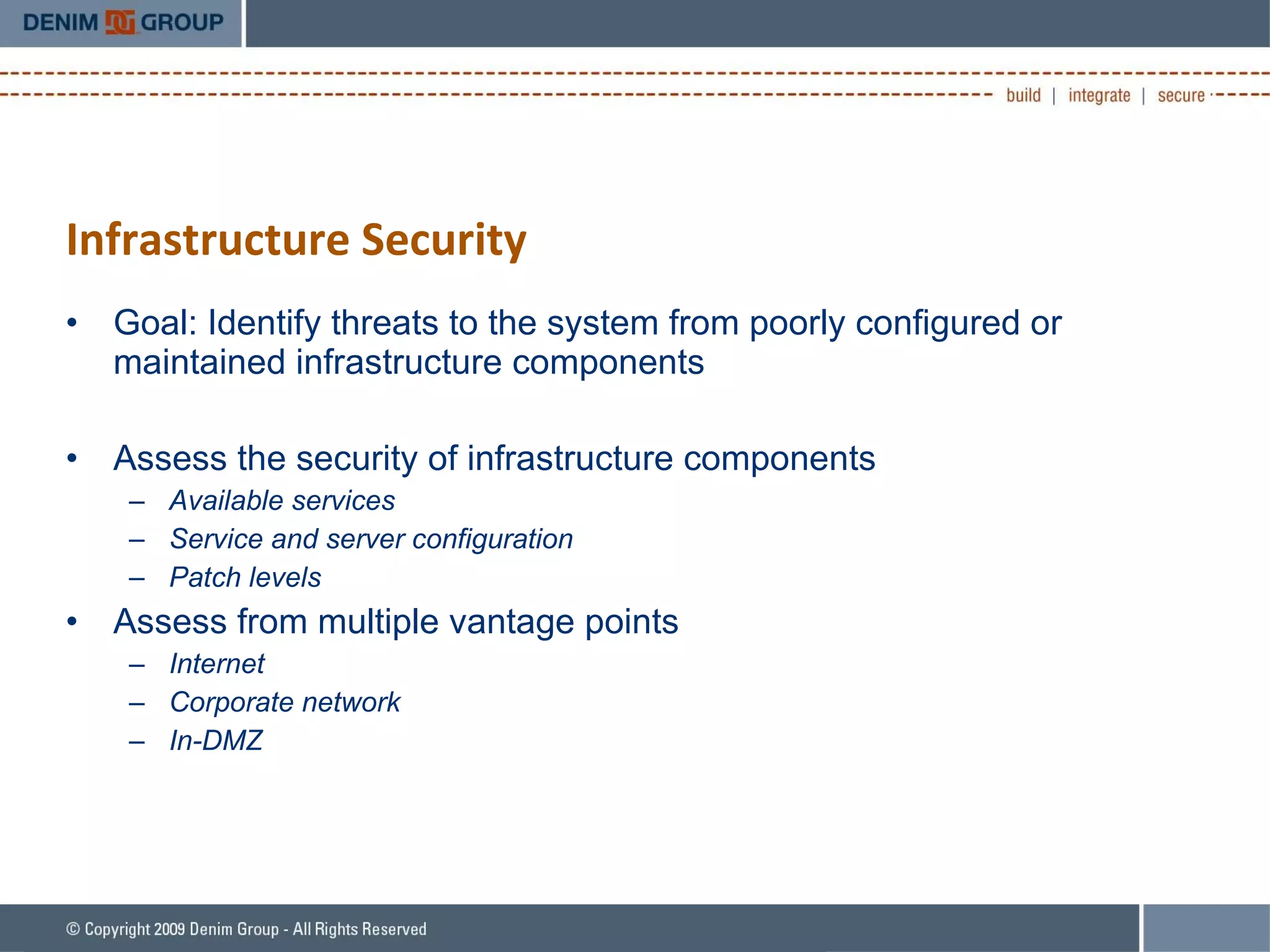 Infrastructure Security Goal: Identify threats to the system from poorly configured or maintained infrastructure components Assess the security of infrastructure components Available services Service and server configuration Patch levels Assess from multiple vantage points Internet Corporate network In-DMZ 