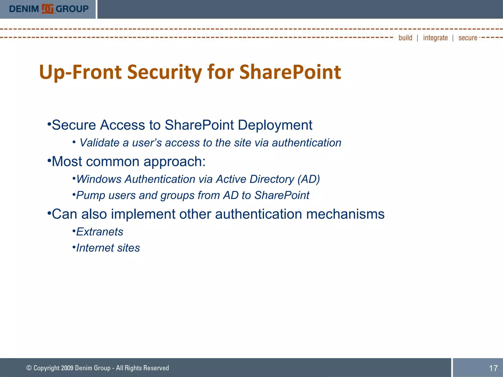 Up-Front Security for SharePoint Secure Access to SharePoint Deployment Validate a user’s access to the site via authentication Most common approach: Windows Authentication via Active Directory (AD) Pump users and groups from AD to SharePoint Can also implement other authentication mechanisms Extranets Internet sites 
