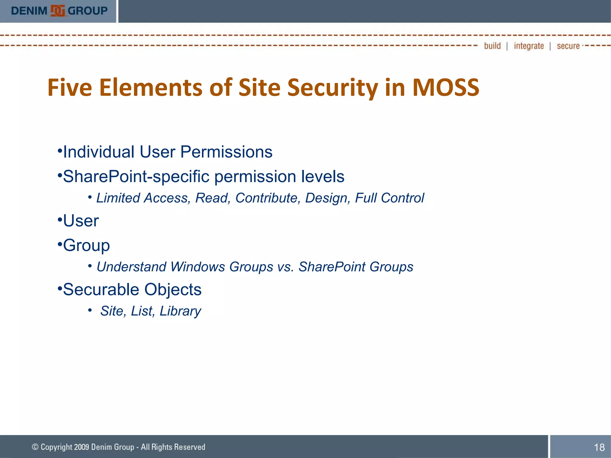 Five Elements of Site Security in MOSS Individual User Permissions SharePoint-specific permission levels Limited Access, Read, Contribute, Design, Full Control User Group Understand Windows Groups vs. SharePoint Groups  Securable Objects Site, List, Library 
