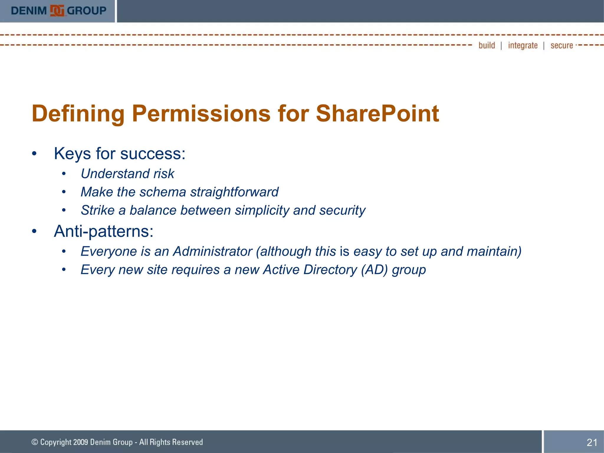 Defining Permissions for SharePoint Keys for success: Understand risk Make the schema straightforward Strike a balance between simplicity and security Anti-patterns: Everyone is an Administrator (although this  is  easy to set up and maintain) Every new site requires a new Active Directory (AD) group 