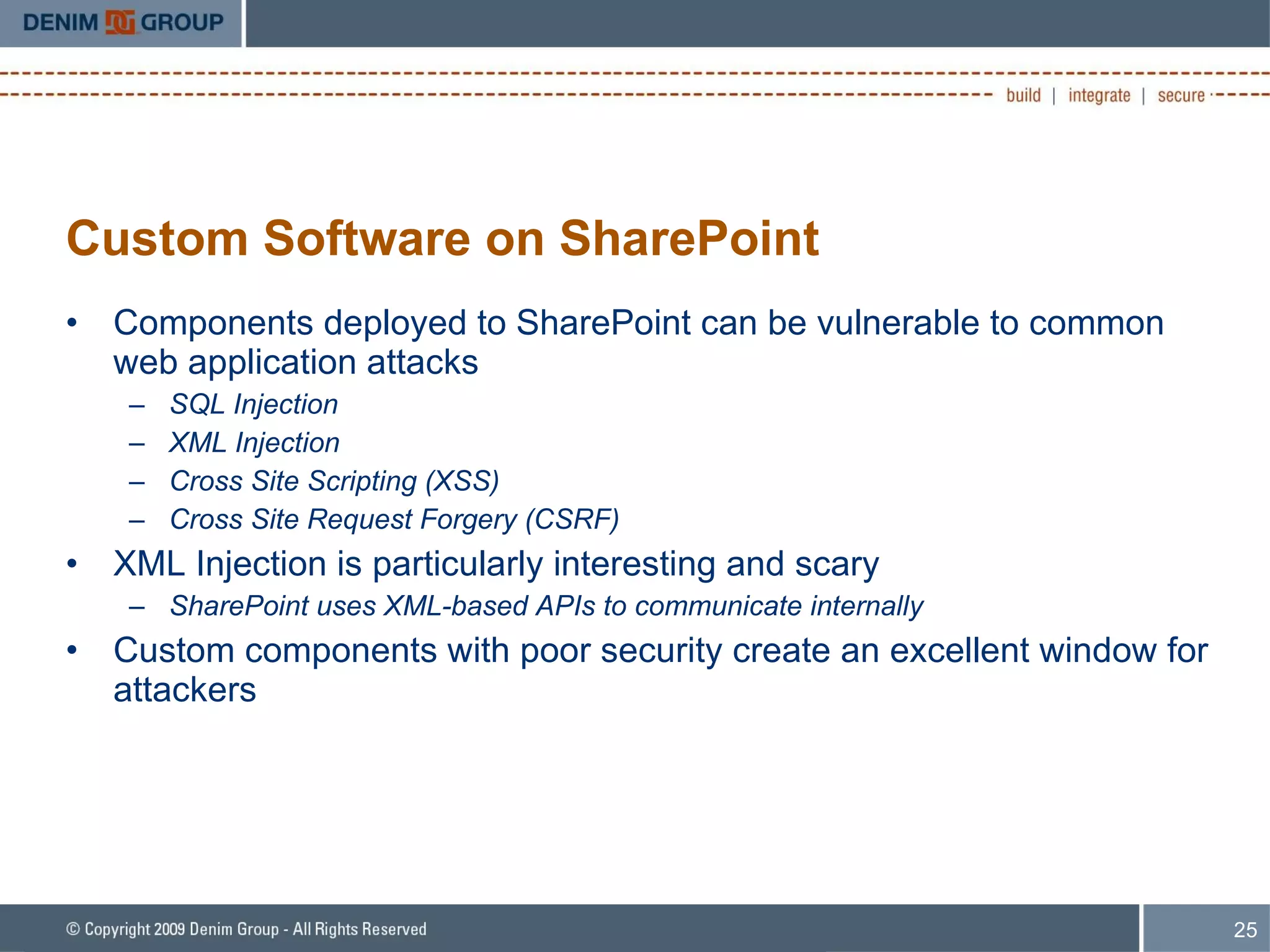 Custom Software on SharePoint Components deployed to SharePoint can be vulnerable to common web application attacks SQL Injection XML Injection Cross Site Scripting (XSS) Cross Site Request Forgery (CSRF) XML Injection is particularly interesting and scary SharePoint uses XML-based APIs to communicate internally Custom components with poor security create an excellent window for attackers 