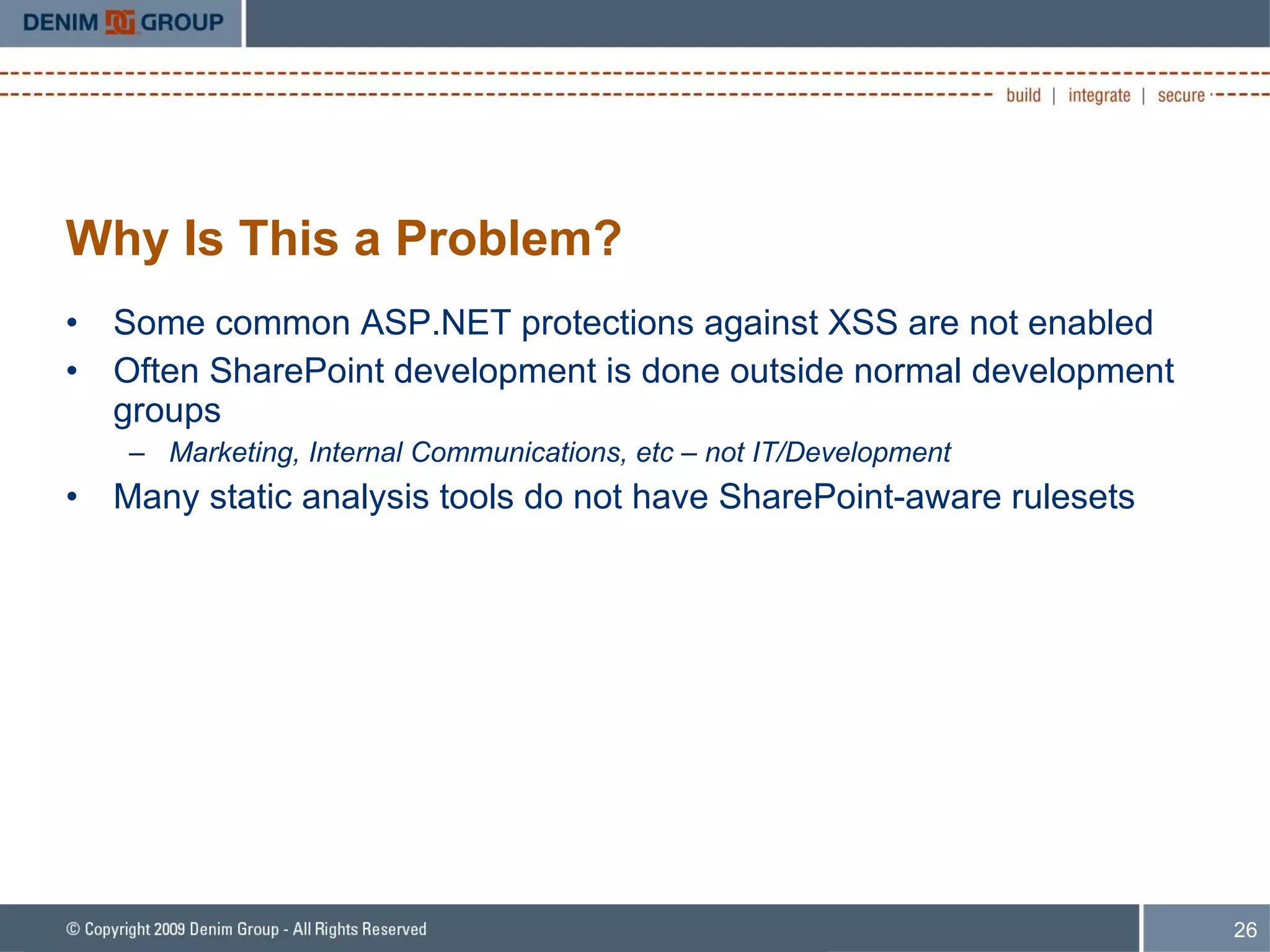 Why Is This a Problem? Some common ASP.NET protections against XSS are not enabled Often SharePoint development is done outside normal development groups Marketing, Internal Communications, etc – not IT/Development Many static analysis tools do not have SharePoint-aware rulesets 