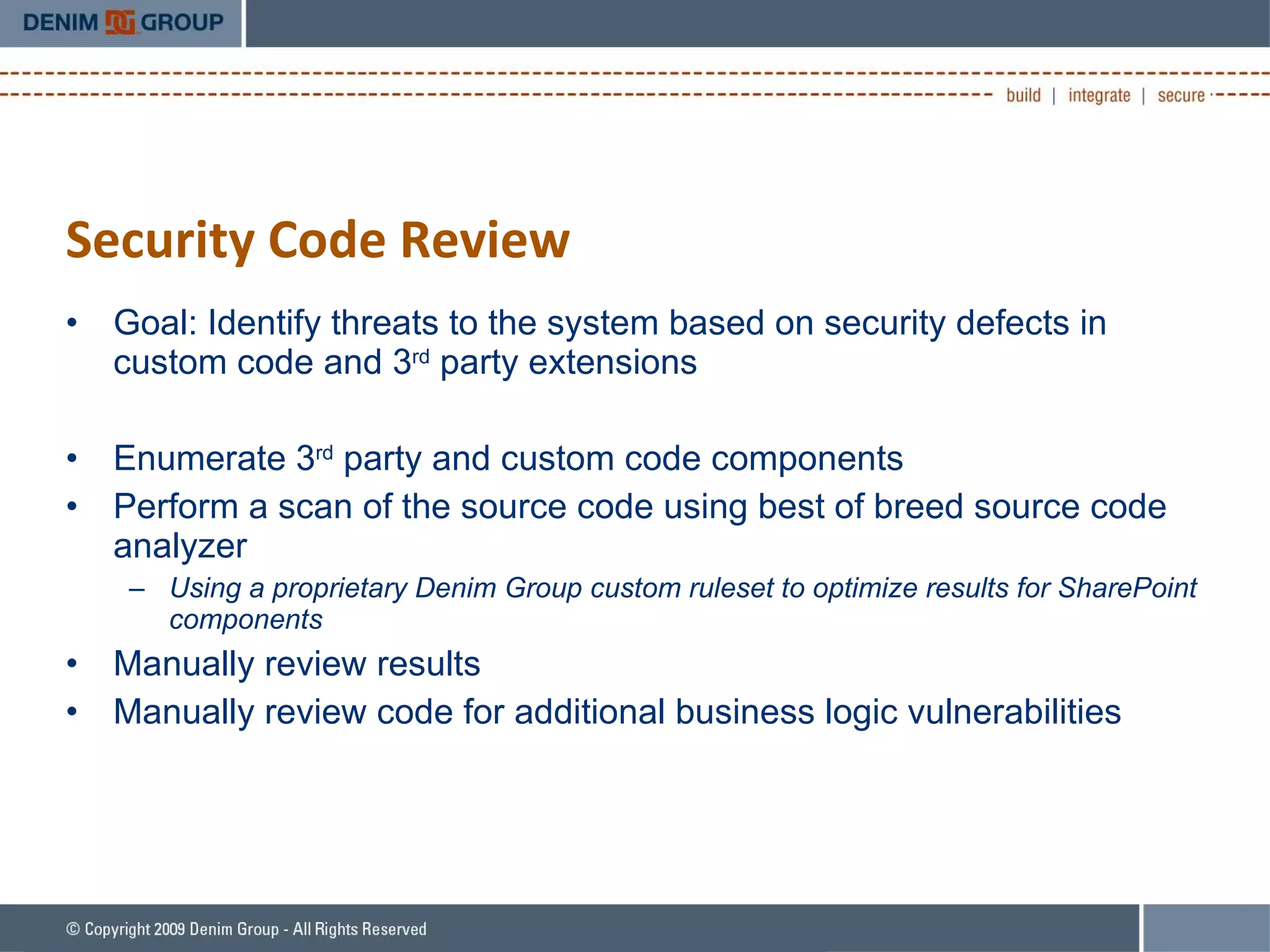 Security Code Review Goal: Identify threats to the system based on security defects in custom code and 3 rd  party extensions Enumerate 3 rd  party and custom code components Perform a scan of the source code using best of breed source code analyzer Using a proprietary Denim Group custom ruleset to optimize results for SharePoint components Manually review results Manually review code for additional business logic vulnerabilities 