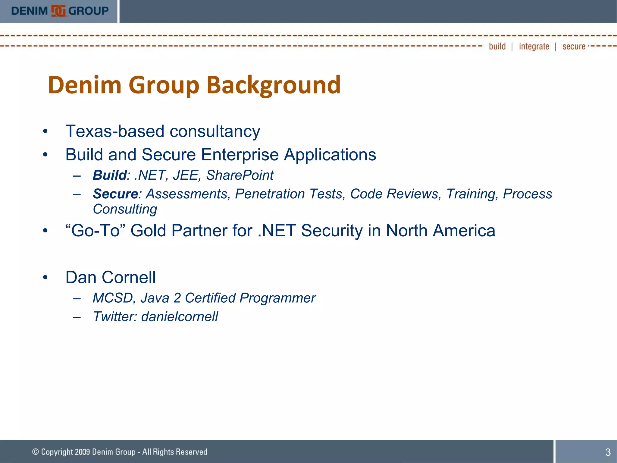 Denim Group Background Texas-based consultancy Build and Secure Enterprise Applications Build : .NET, JEE, SharePoint Secure : Assessments, Penetration Tests, Code Reviews, Training, Process Consulting “ Go-To” Gold Partner for .NET Security in North America Dan Cornell MCSD, Java 2 Certified Programmer Twitter: danielcornell 