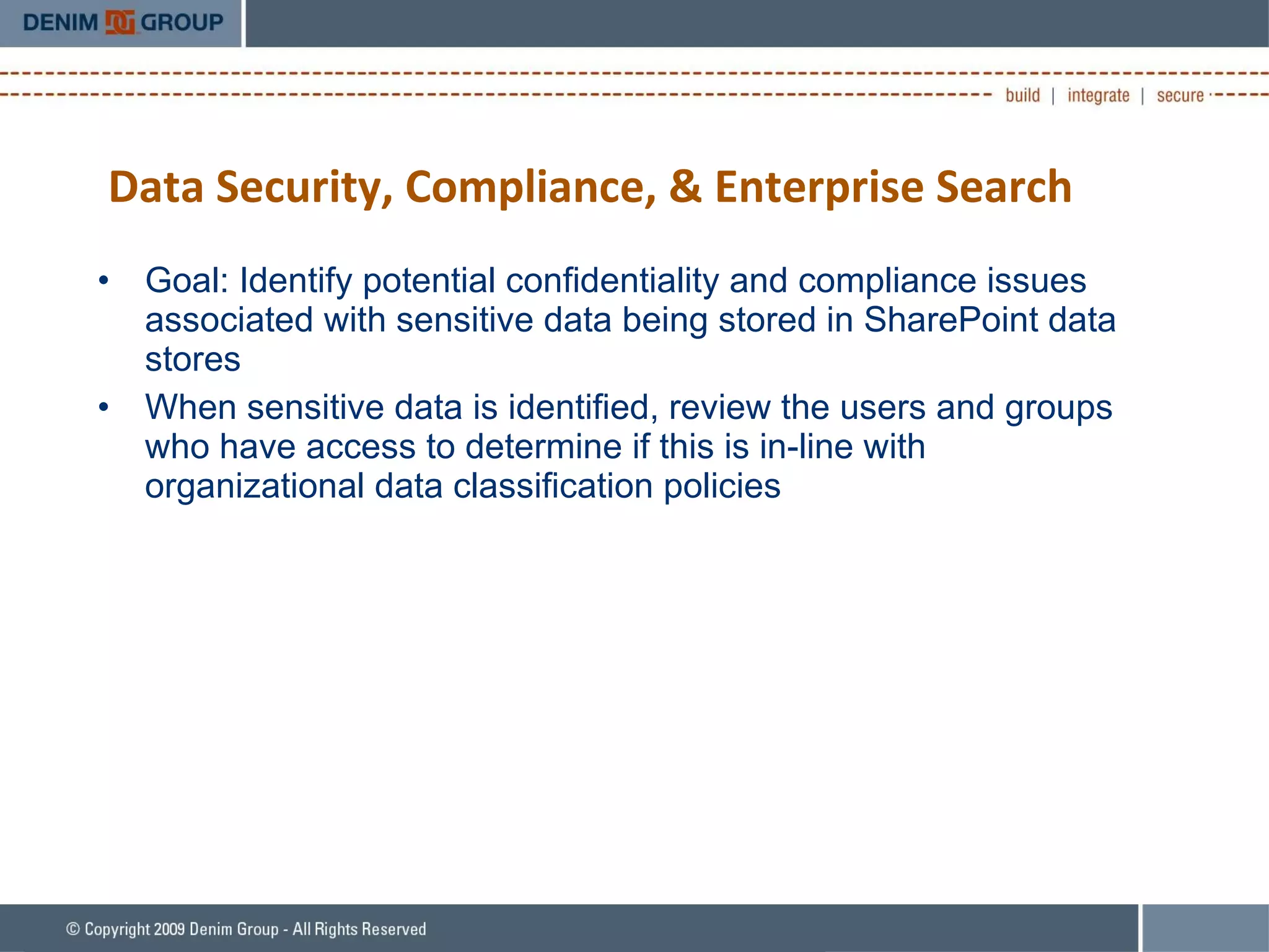 Data Security, Compliance, & Enterprise Search Goal: Identify potential confidentiality and compliance issues associated with sensitive data being stored in SharePoint data stores When sensitive data is identified, review the users and groups who have access to determine if this is in-line with organizational data classification policies 
