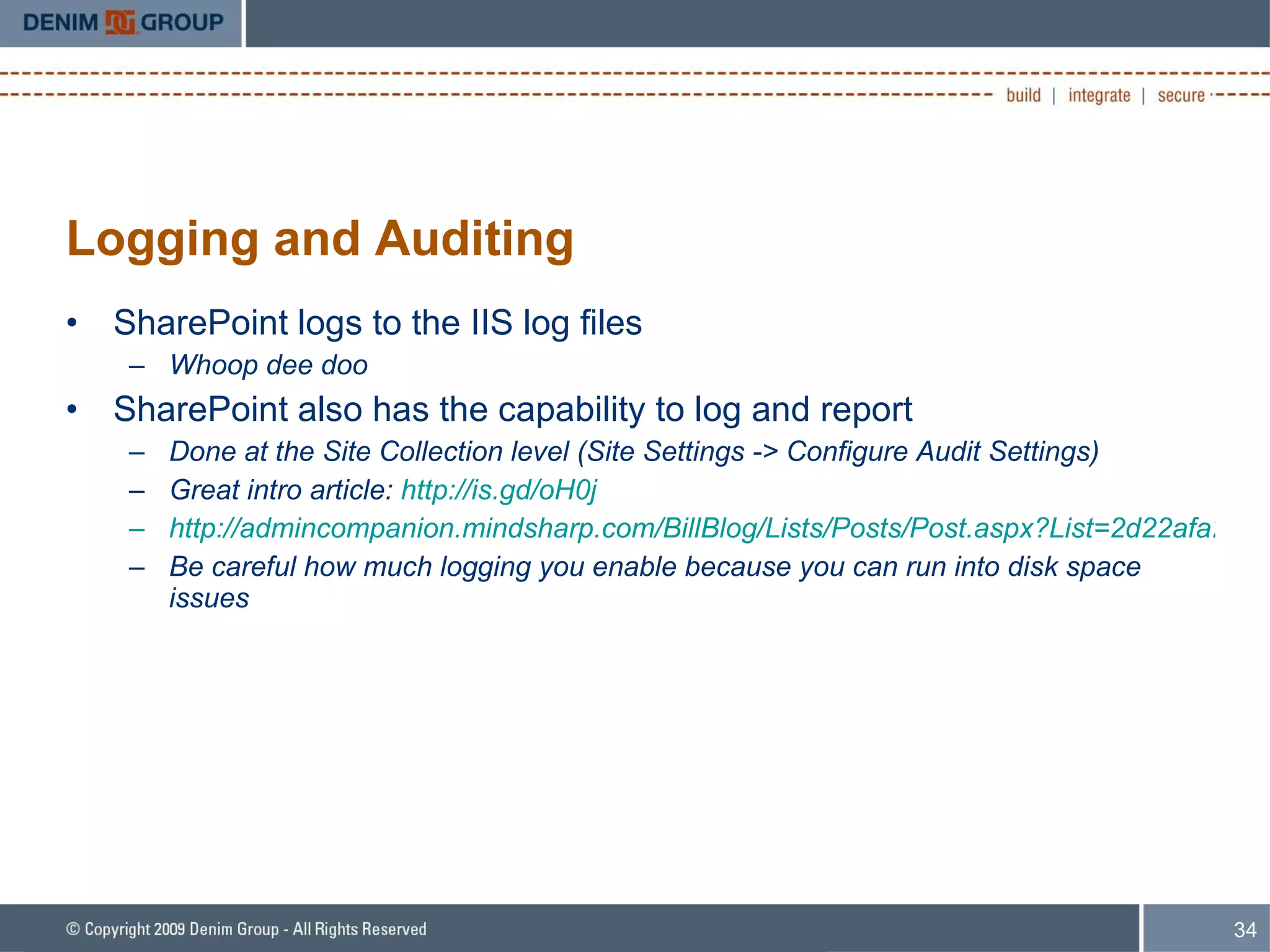 Logging and Auditing SharePoint logs to the IIS log files Whoop dee doo SharePoint also has the capability to log and report Done at the Site Collection level (Site Settings -> Configure Audit Settings) Great intro article:  http://is.gd/oH0j http://admincompanion.mindsharp.com/BillBlog/Lists/Posts/Post.aspx?List=2d22afa2-592b-471a-9cd1-4e8de8a2abc0&ID=18 Be careful how much logging you enable because you can run into disk space issues 