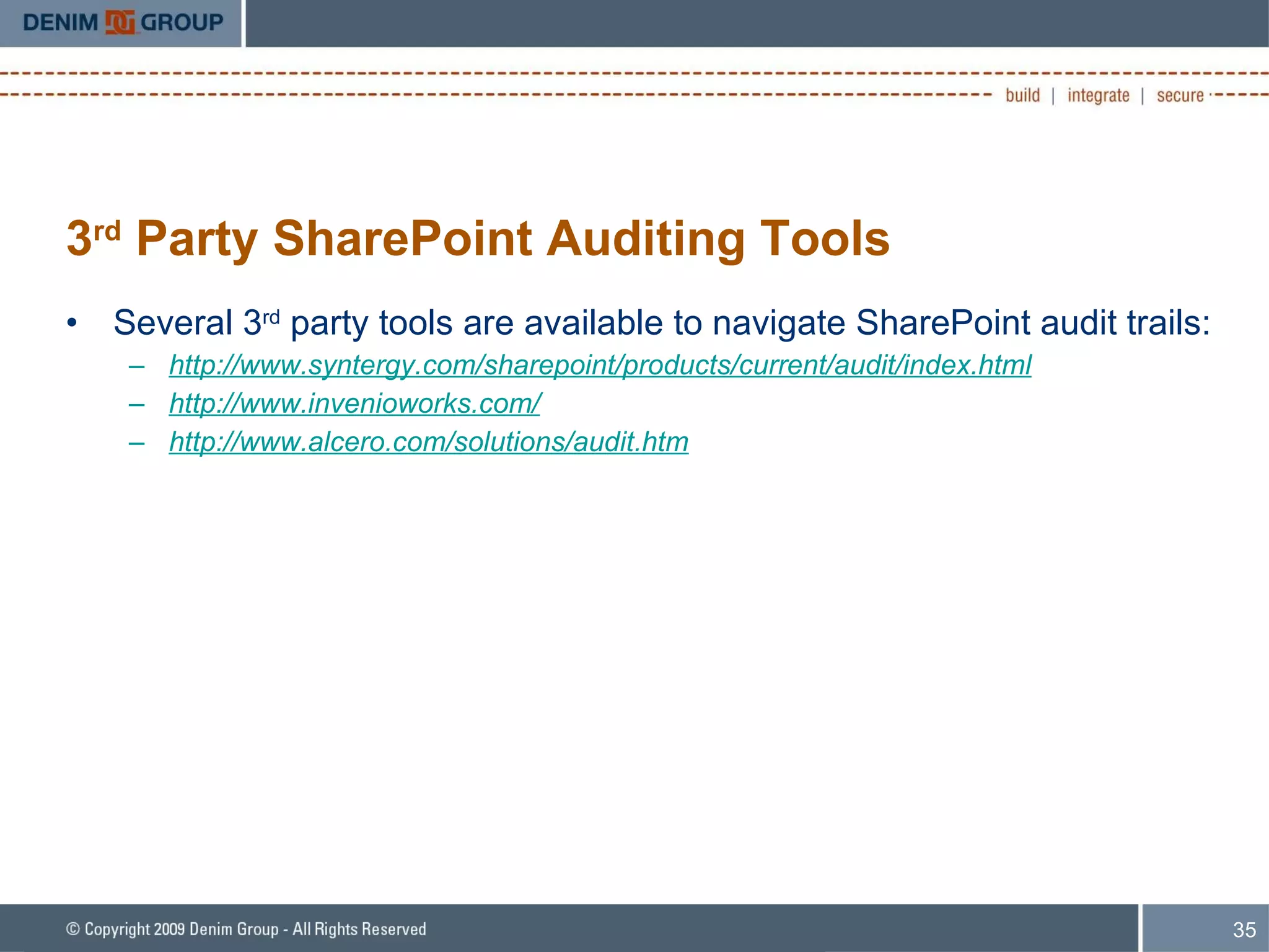 3 rd  Party SharePoint Auditing Tools Several 3 rd  party tools are available to navigate SharePoint audit trails: http://www.syntergy.com/sharepoint/products/current/audit/index.html   http://www.invenioworks.com/ http://www.alcero.com/solutions/audit.htm 
