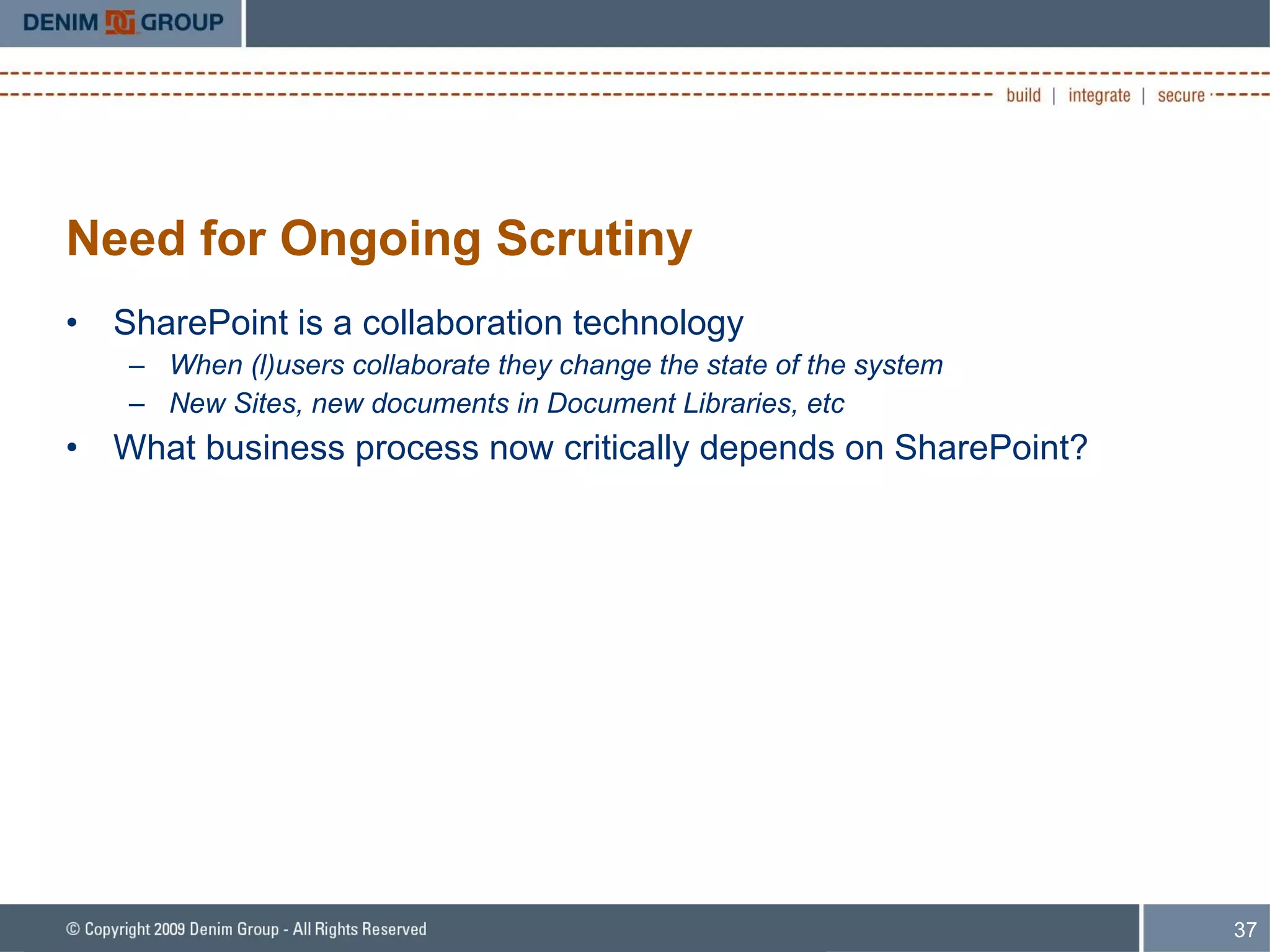 Need for Ongoing Scrutiny SharePoint is a collaboration technology When (l)users collaborate they change the state of the system New Sites, new documents in Document Libraries, etc What business process now critically depends on SharePoint? 