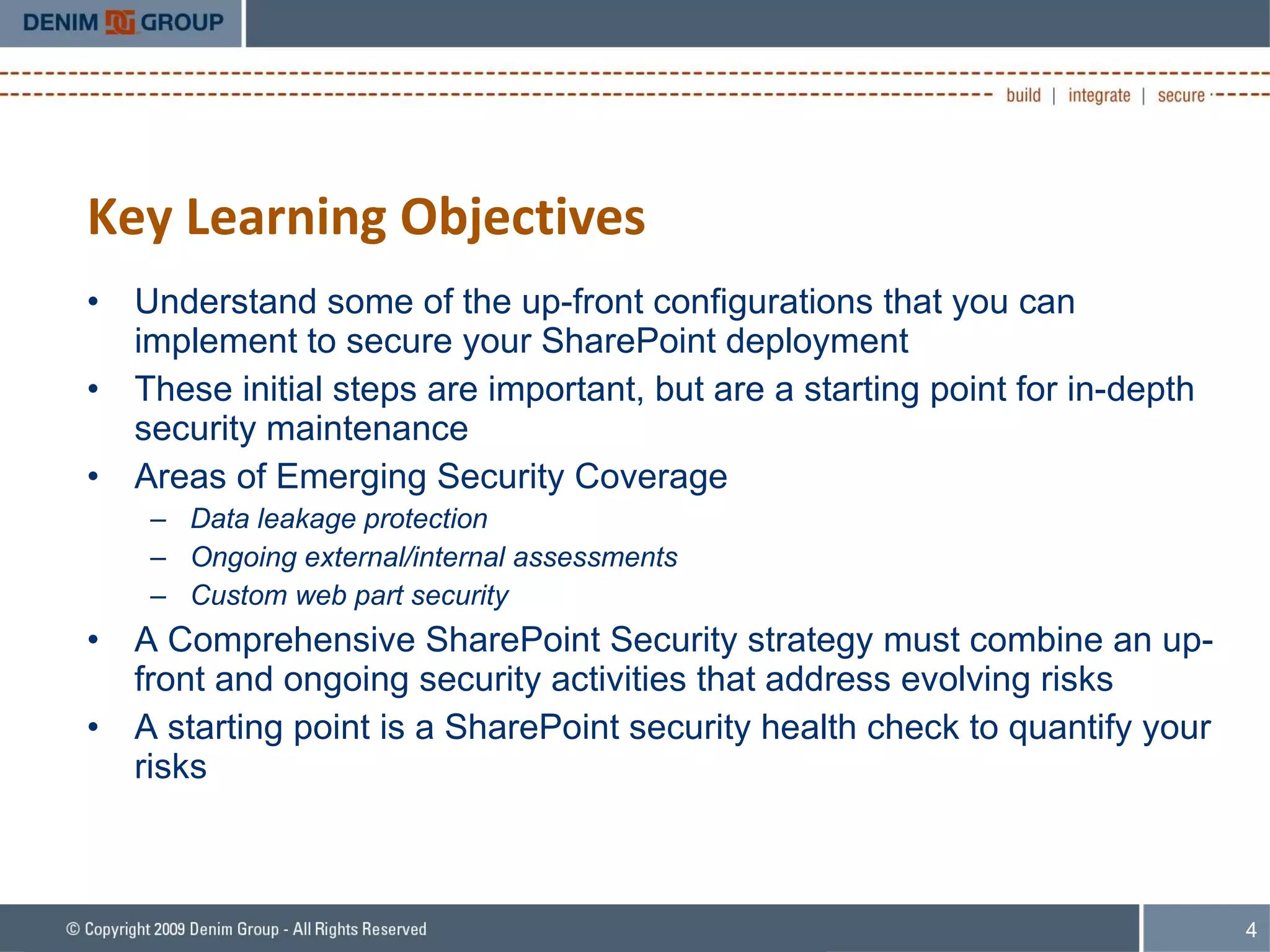 Key Learning Objectives Understand some of the up-front configurations that you can implement to secure your SharePoint deployment These initial steps are important, but are a starting point for in-depth security maintenance Areas of Emerging Security Coverage Data leakage protection Ongoing external/internal assessments Custom web part security A Comprehensive SharePoint Security strategy must combine an up-front and ongoing security activities that address evolving risks A starting point is a SharePoint security health check to quantify your risks 
