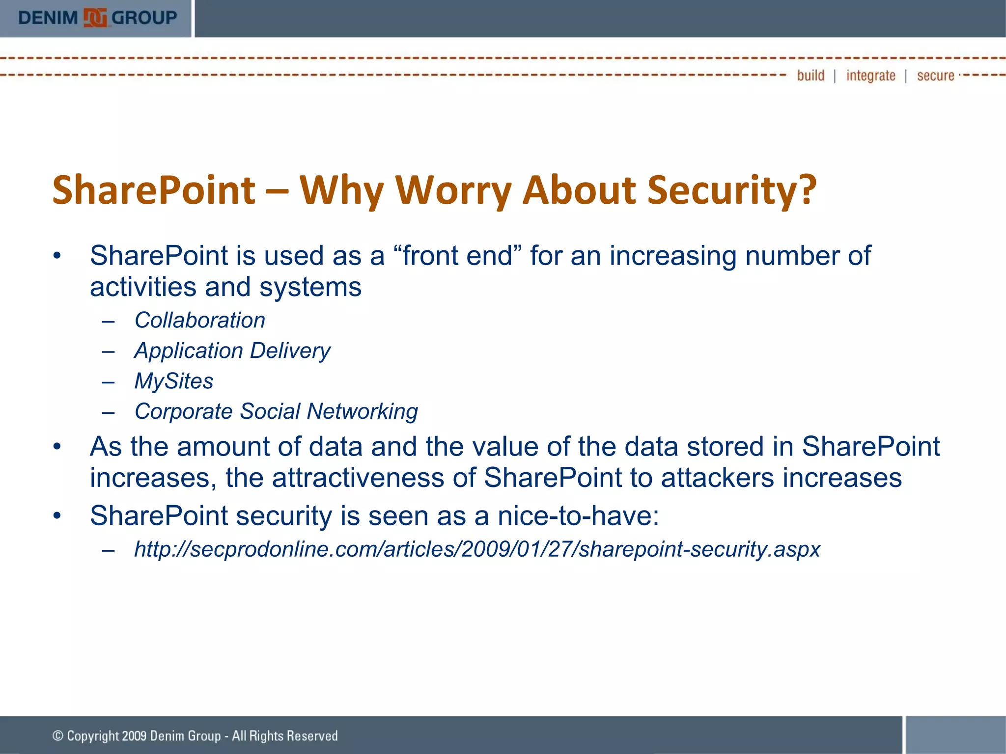 SharePoint – Why Worry About Security? SharePoint is used as a “front end” for an increasing number of activities and systems Collaboration Application Delivery MySites Corporate Social Networking As the amount of data and the value of the data stored in SharePoint increases, the attractiveness of SharePoint to attackers increases SharePoint security is seen as a nice-to-have: http://secprodonline.com/articles/2009/01/27/sharepoint-security.aspx 