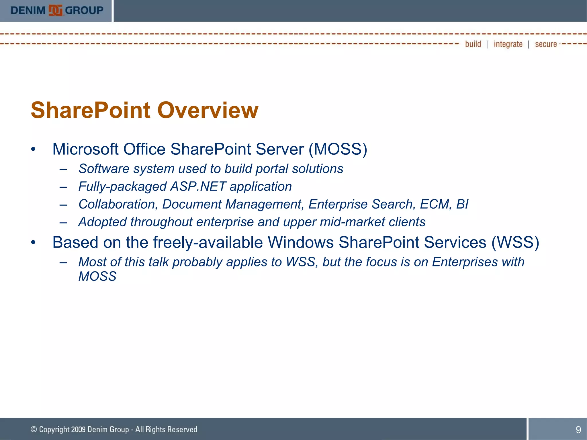 SharePoint Overview Microsoft Office SharePoint Server (MOSS) Software system used to build portal solutions Fully-packaged ASP.NET application Collaboration, Document Management, Enterprise Search, ECM, BI Adopted throughout enterprise and upper mid-market clients Based on the freely-available Windows SharePoint Services (WSS) Most of this talk probably applies to WSS, but the focus is on Enterprises with MOSS 