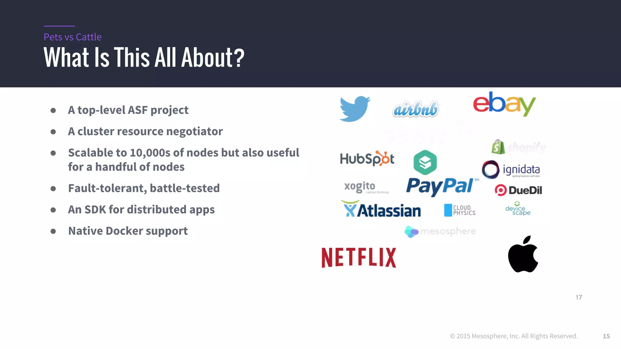 © 2015 Mesosphere, Inc. All Rights Reserved.
What Is This All About?
Pets vs Cattle
● A top-level ASF project
● A cluster resource negotiator
● Scalable to 10,000s of nodes but also useful
for a handful of nodes
● Fault-tolerant, battle-tested
● An SDK for distributed apps
● Native Docker support
15
 