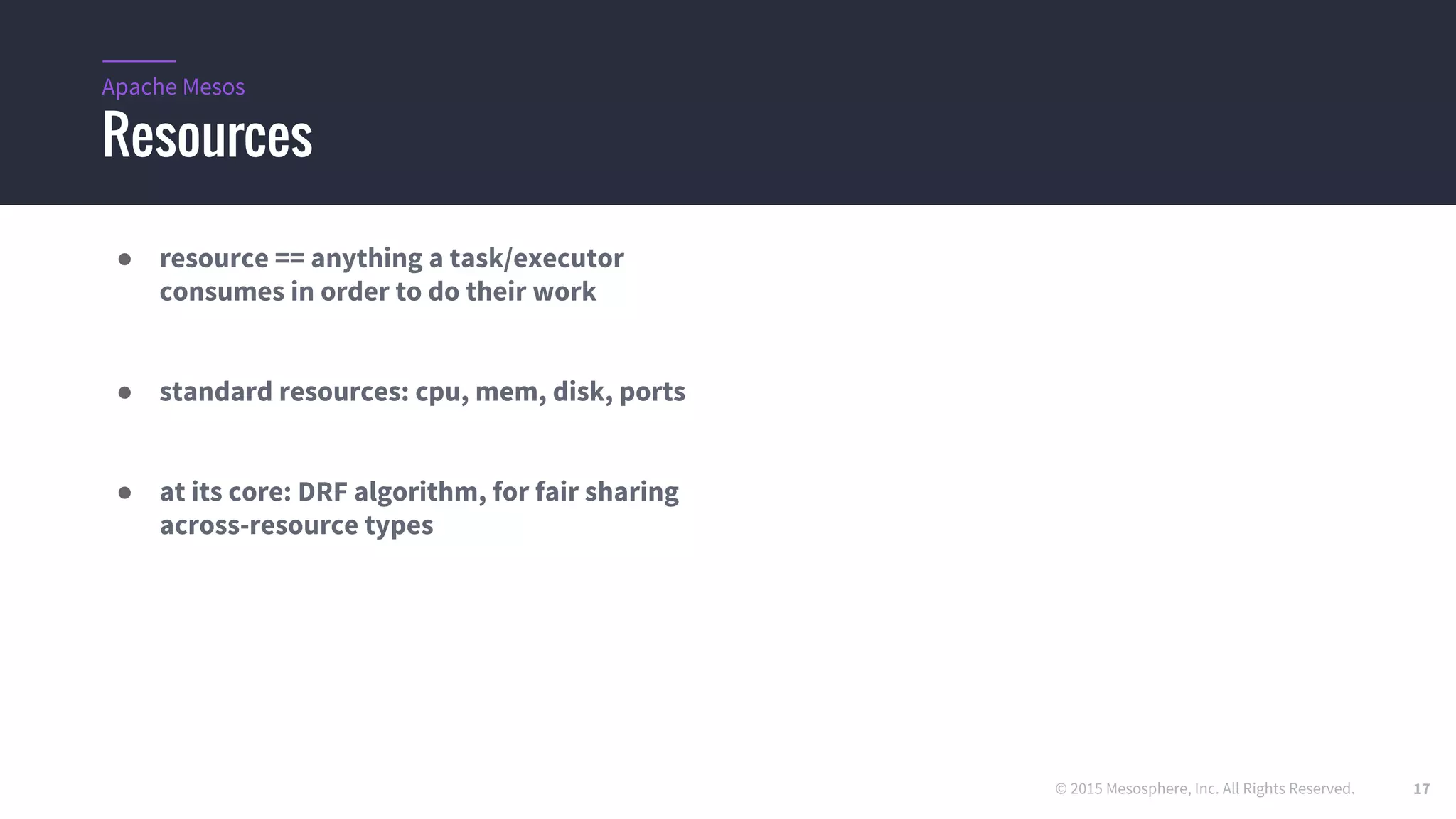 © 2015 Mesosphere, Inc. All Rights Reserved.
Resources
Apache Mesos
● resource == anything a task/executor
consumes in order to do their work
● standard resources: cpu, mem, disk, ports
● at its core: DRF algorithm, for fair sharing
across-resource types
17
 