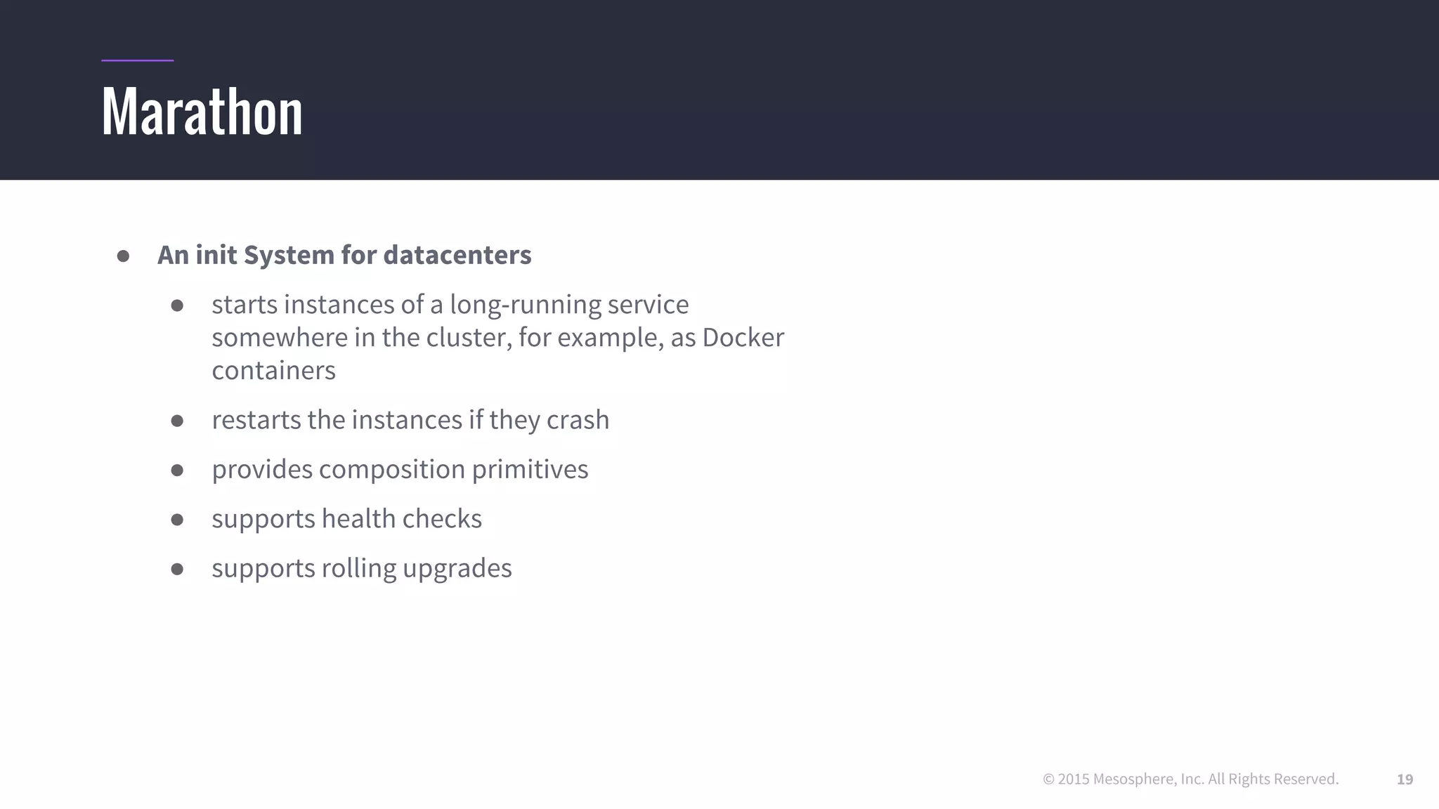 © 2015 Mesosphere, Inc. All Rights Reserved.
Marathon
● An init System for datacenters
● starts instances of a long-running service
somewhere in the cluster, for example, as Docker
containers
● restarts the instances if they crash
● provides composition primitives
● supports health checks
● supports rolling upgrades
19
 